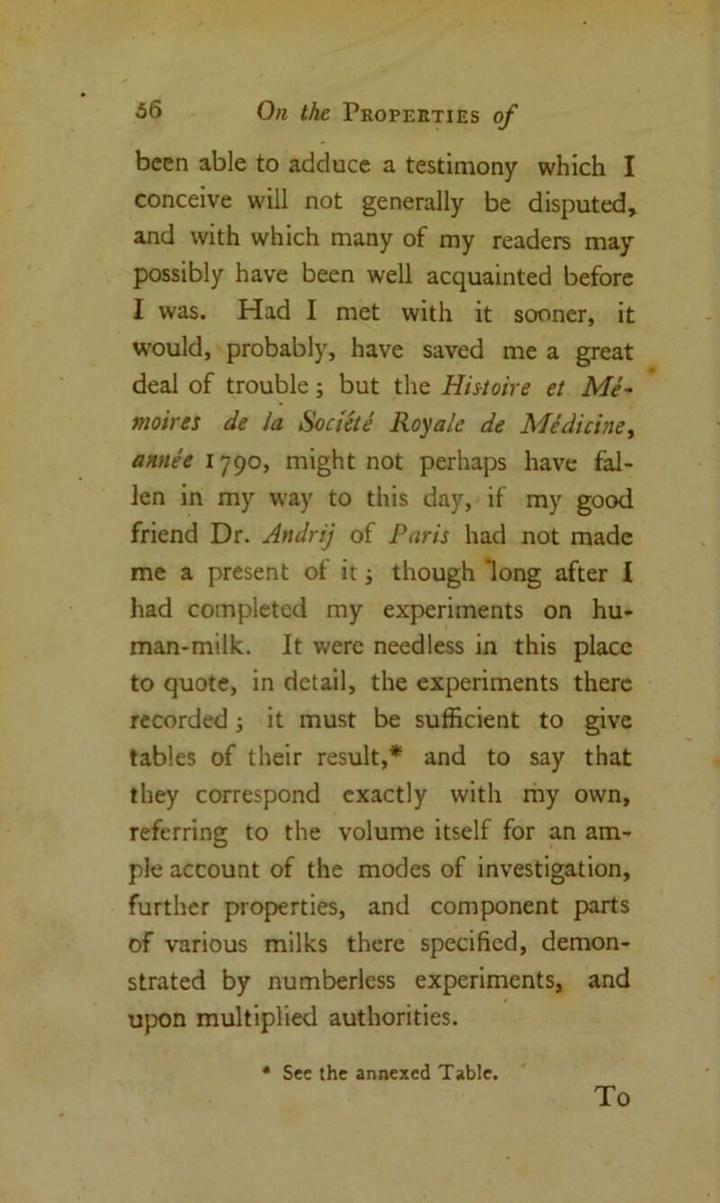 been able to adduce a testimony which I conceive will not generally be disputed, and with which many of my readers may possibly have been well acquainted before I was. Had I met with it sooner, it would, probably, have saved me a great deal of trouble; but the Histoire et Me- moirs* de la Societe Royale de Medicine, annee 1790, might not perhaps have fal- len in my way to this day, if my good friend Dr. Andrij of Paris had not made me a present of it; though long after I had completed my experiments on hu- man-milk. It were needless in this place to quote, in detail, the experiments there recorded; it must be sufficient to give tables of their result,* and to say that they correspond exactly with my own, referring to the volume itself for an am- ple account of the modes of investigation, further properties, and component parts of various milks there specified, demon- strated by numberless experiments, and upon multiplied authorities. * See the annexed Table. To