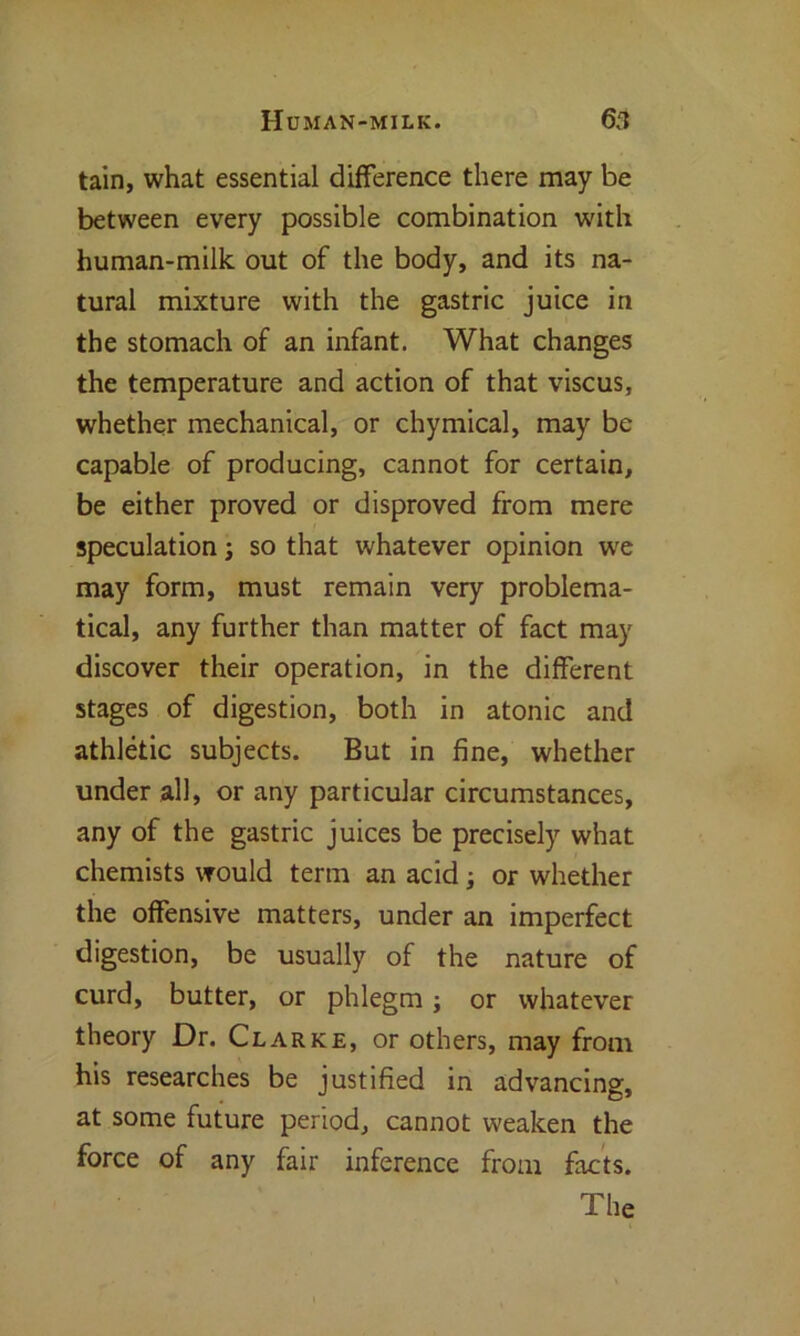 tain, what essential difference there may be between every possible combination with human-milk out of the body, and its na- tural mixture with the gastric juice in the stomach of an infant. What changes the temperature and action of that viscus, whether mechanical, or chymical, may be capable of producing, cannot for certain, be either proved or disproved from mere speculation; so that whatever opinion we may form, must remain very problema- tical, any further than matter of fact may discover their operation, in the different stages of digestion, both in atonic and athletic subjects. But in fine, whether under all, or any particular circumstances, any of the gastric juices be precisely what chemists would term an acid; or whether the offensive matters, under an imperfect digestion, be usually of the nature of curd, butter, or phlegm ; or whatever theory Dr. Clarke, or others, may from his researches be justified in advancing, at some future period, cannot weaken the force of any fair inference from facts. The