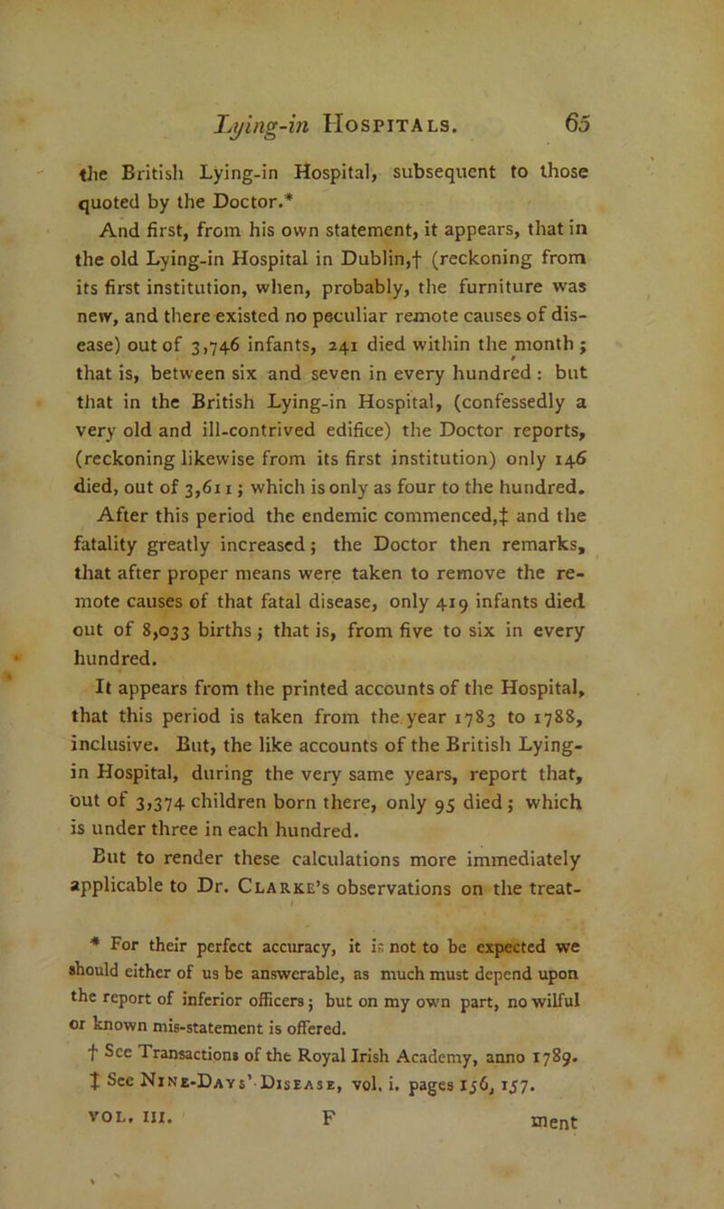 the British Lying-in Hospital, subsequent to those quoted by the Doctor.* And first, from his own statement, it appears, that in the old Lying-in Hospital in Dublin,! (reckoning from its first institution, when, probably, the furniture was new, and there existed no peculiar remote causes of dis- ease) out of 3,746 infants, 241 died within the month ; that is, between six and seven in every hundred : but that in the British Lying-in Hospital, (confessedly a very old and ill-contrived edifice) the Doctor reports, (reckoning likewise from its first institution) only 146 died, out of 3,611; which is only as four to the hundred. After this period the endemic commenced,! and the fatality greatly increased; the Doctor then remarks, that after proper means were taken to remove the re- mote causes of that fatal disease, only 419 infants died, out of 8,033 births; that is, from five to six in every hundred. It appears from the printed accounts of the Hospital, that this period is taken from the year 1783 to 1788, inclusive. But, the like accounts of the British Lying- in Hospital, during the very same years, report that, out of 3,374 children born there, only 95 died; which is under three in each hundred. But to render these calculations more immediately applicable to Dr. Clarke’s observations on the treat- / * For their perfect accuracy, it is not to be expected we should either of us be answerable, as much must depend upon the report of inferior officers; but on my own part, no wilful or known mis-statement is offered. f See Transactions of the Royal Irish Academy, anno 1789. t See Nine-Days’ Disease, vol, i. pages 156,157. F VOL. III. ment