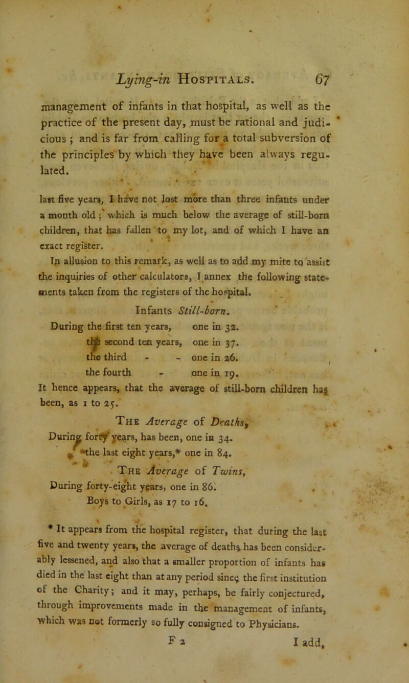 management of infants in that hospital, as well as the practice of the present day, must be rational and judi- cious ; and is far from calling for a total subversion of the principles by which they have been always regu. lated. last five years, I hive not lost more than three infants under a month old which is much below the average of still-born children, that has fallen' to my lot, and of which I have an . • i t exact register. Ip allusion to this remark, as well as to add my mite to assist die inquiries of other calculators, I annex the following state- ments taken from the registers of the hospital. Infants Still-born. During the first ten years, one in 33. tlA second ten years, one in 37. the third - - one in 36. the fourth - one in 19. It hence appears, that the average of still-born children haj been, as 1 to 35. The Average of Dcatkst During forty' years, has been, one in 34. J the last eight years,* one in 84. The Average of Twins, During forty-eight years, one in 86. , Boys to Girls, as 17 to 16. * It appears from the hospital register, that during the last five and twenty years, the average of death* has been consider- ably lessened, and also that a smaller proportion of infants has died in the last eight than at any period sinci^ the first institution of the Charity; and it may, perhaps, be fairly conjectured, through improvements made in the management of infants, which was not formerly so fully consigned to Physicians. F a I add.