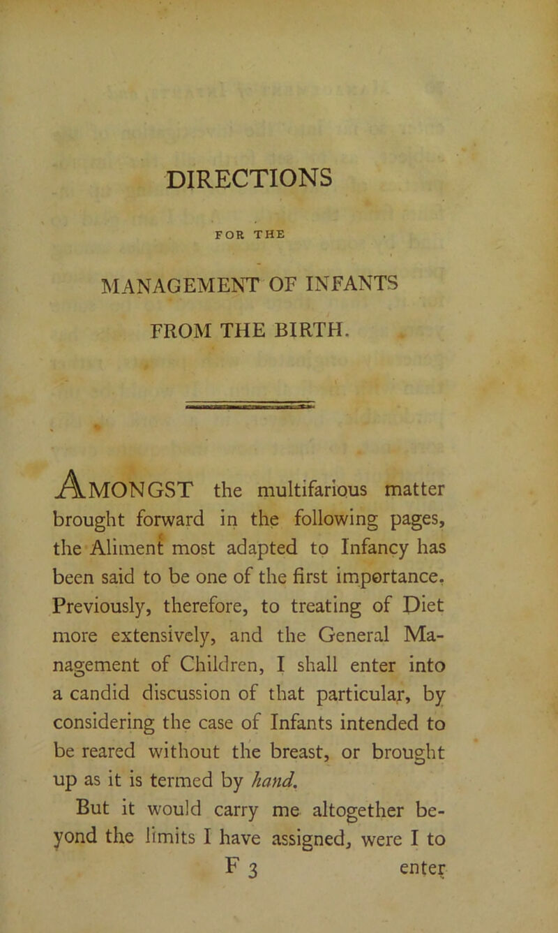 DIRECTIONS FOR THE MANAGEMENT OF INFANTS FROM THE BIRTH. MON GST the multifarious matter brought forward in the following pages, the Aliment most adapted to Infancy has been said to be one of the first importance, Previously, therefore, to treating of Diet more extensively, and the General Ma- nagement of Children, I shall enter into a candid discussion of that particular, by considering the case of Infants intended to be reared without the breast, or brought up as it is termed by hand. But it would carry me altogether be- yond the limits I have assigned, were I to