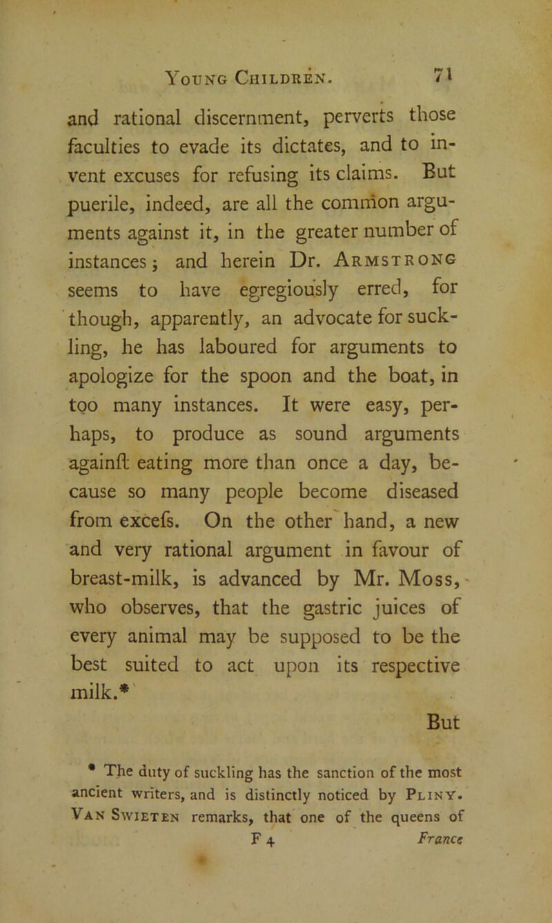 and rational discernment, perverts those faculties to evade its dictates, and to in- vent excuses for refusing its claims. But puerile, indeed, are all the common argu- ments against it, in the greater number of instances; and herein Dr. Armstrong seems to have egregiou’sly erred, for though, apparently, an advocate for suck- ling, he has laboured for arguments to apologize for the spoon and the boat, in too many instances. It were easy, per- haps, to produce as sound arguments againfl eating more than once a day, be- cause so many people become diseased from excefs. On the other hand, a new and very rational argument in favour of breast-milk, is advanced by Mr. Moss, who observes, that the gastric juices of every animal may be supposed to be the best suited to act upon its respective milk.* But • The duty of suckling has the sanction of the most ancient writers, and is distinctly noticed by Pliny. Van Swieten remarks, that one of the queens of F 4 France