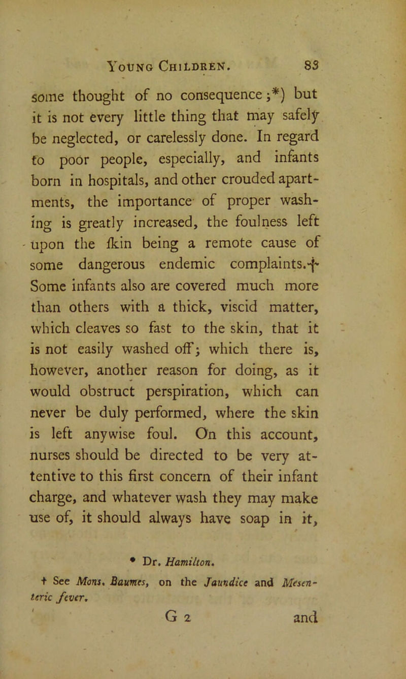 some thought of no consequence ;*) but it is not every little thing that may safely be neglected, or carelessly done. In regard to poor people, especially, and infants born in hospitals, and other crouded apart- ments, the importance of proper wash- ing is greatly increased, the foulness left upon the fkin being a remote cause of some dangerous endemic complaints.-f- Some infants also are covered much more than others with a thick, viscid matter, which cleaves so fast to the skin, that it is not easily washed off; which there is, however, another reason for doing, as it would obstruct perspiration, which can never be duly performed, where the skin is left anywise foul. On this account, nurses should be directed to be very at- tentive to this first concern of their infant charge, and whatever wash they may make use of, it should always have soap in it. * Dr. Hamilton. + See Mom. Baumes, on the Jaundice and Mesen- teric fever. G 2 and