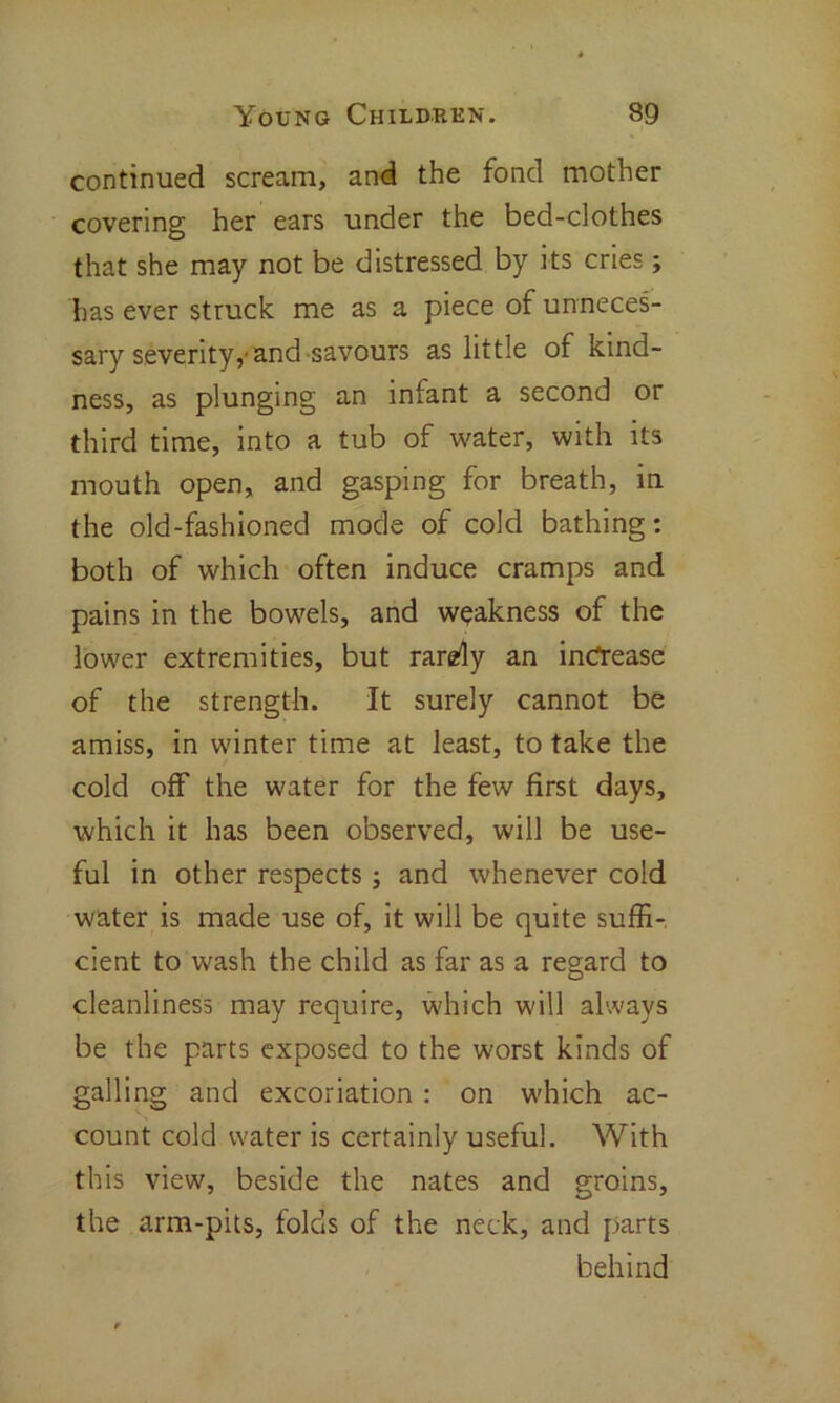 continued scream, and the fond mother covering her ears under the bed-clothes that she may not be distressed by its cries; has ever struck me as a piece of unneces- sary severity,-and savours as little of kind- ness, as plunging an infant a second or third time, into a tub of water, with its mouth open, and gasping for breath, in the old-fashioned mode of cold bathing: both of which often induce cramps and pains in the bowels, and weakness of the lower extremities, but rarefy an increase of the strength. It surely cannot be amiss, in winter time at least, to take the cold off the water for the few first days, which it has been observed, will be use- ful in other respects; and whenever cold water is made use of, it will be quite suffi- cient to wash the child as far as a regard to cleanliness may require, which will always be the parts exposed to the worst kinds of galling and excoriation : on which ac- count cold water is certainly useful. With this view, beside the nates and groins, the arm-pits, folds of the neck, and parts behind