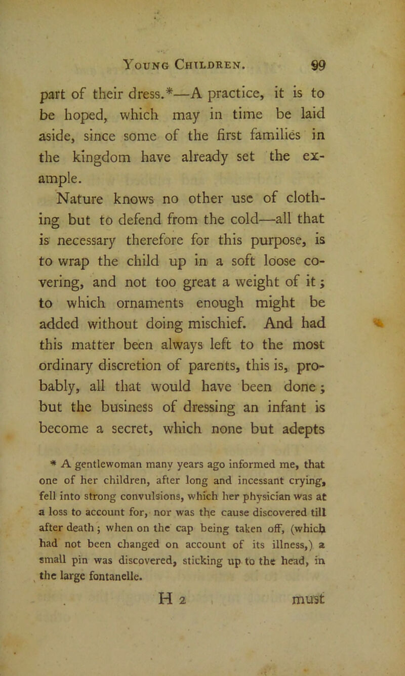 part of their dress.*—A practice, it is to be hoped, which may in time be laid aside, since some of the first families in the kingdom have already set the ex- ample. Nature knows no other use of cloth- ing but to defend from the cold—all that is necessary therefore for this purpose, is to wrap the child up in a soft loose co- vering, and not too great a weight of it; to which ornaments enough might be added without doing mischief. And had this matter been always left to the most ordinary discretion of parents, this is, pro- bably, all that would have been done; but the business of dressing an infant is become a secret, which none but adepts * A gentlewoman many years ago Informed me, that one of her children, after long and incessant crying, fell into strong convulsions, which her physician was at a loss to account for, nor was the cause discovered till after death; when on the cap being taken off, (which had not been changed on account of its illness,) a small pin was discovered, sticking up to the head, in the large fontanelle. H 2 must