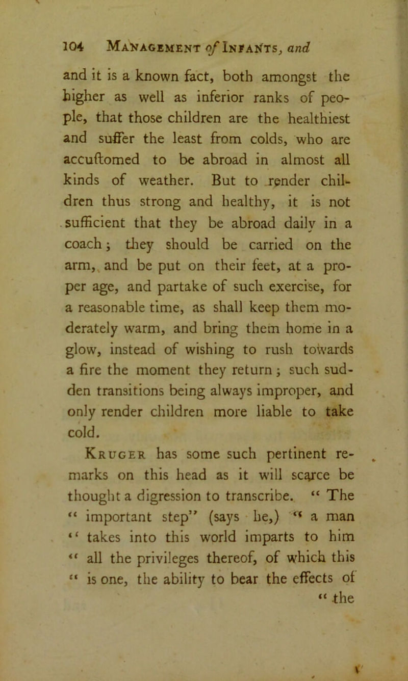 and it is a known fact, both amongst the higher as well as inferior ranks of peo- ple, that those children are the healthiest and suffer the least from colds, who are accuftomed to be abroad in almost all kinds of weather. But to render chil- dren thus strong and healthy, it is not sufficient that they be abroad daily in a coach; they should be carried on the arm, and be put on their feet, at a pro- per age, and partake of such exercise, for a reasonable time, as shall keep them mo- derately warm, and bring them home in a glow, instead of wishing to rush towards a fire the moment they return ; such sud- den transitions being always improper, and only render children more liable to take cold. Kruger has some such pertinent re- „ marks on this head as it will scarce be thought a digression to transcribe. “ The “ important step” (says he,) “ a man “ takes into this world imparts to him “ all the privileges thereof, of which this “ is one, the ability to bear the effects of “ the