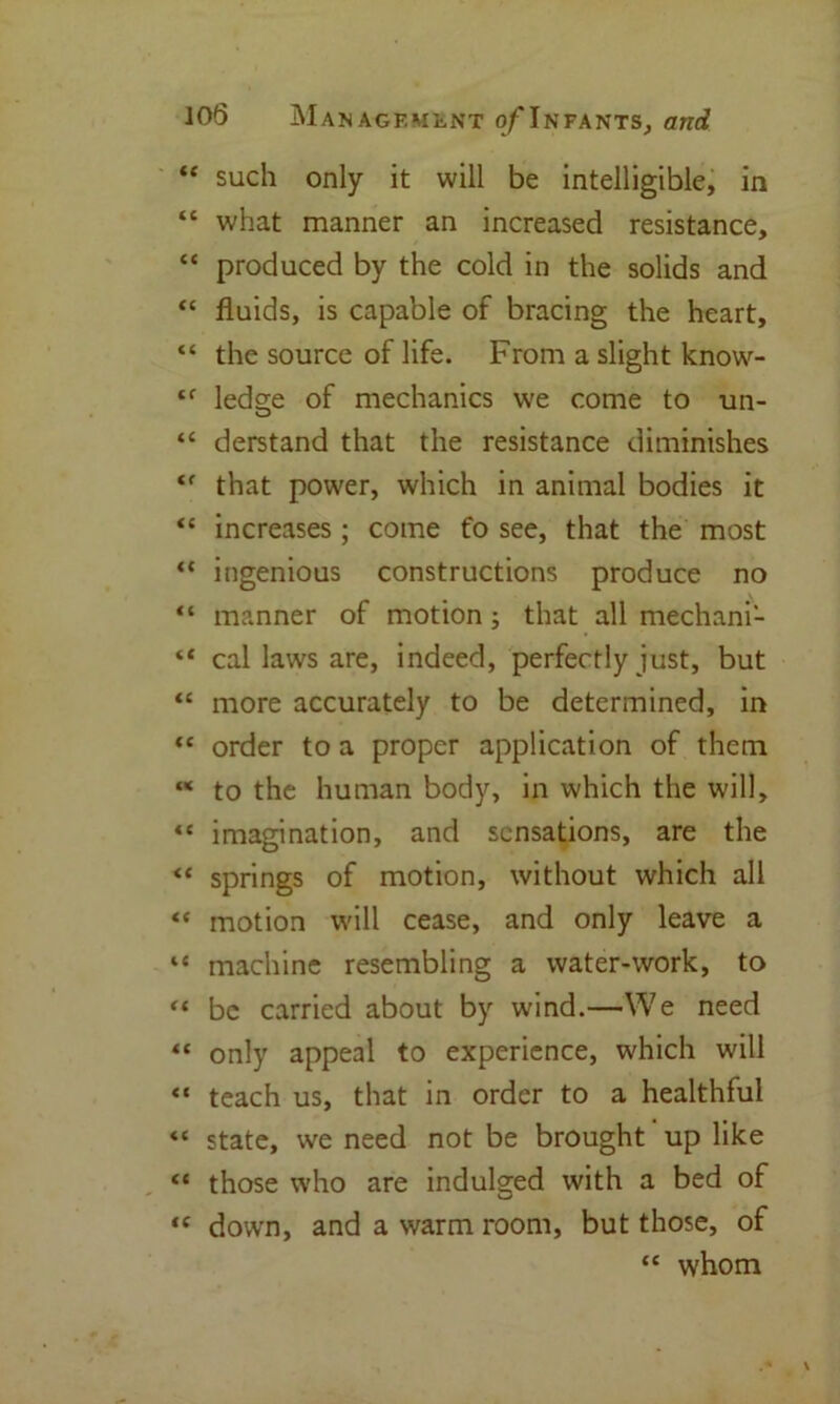 “ such only it will be intelligible, in “ what manner an increased resistance, “ produced by the cold in the solids and “ fluids, is capable of bracing the heart, “ the source of life. From a slight know- tf ledge of mechanics we come to un- “ derstand that the resistance diminishes ‘f that power, which in animal bodies it “ increases; come fo see, that the most ** ingenious constructions produce no “ manner of motion ; that all mechani- “ cal laws are, indeed, perfectly just, but “ more accurately to be determined, in “ order to a proper application of them M to the human body, in which the will, “ imagination, and sensations, are the “ springs of motion, without which all “ motion will cease, and only leave a “ machine resembling a water-work, to “ be carried about by wind.—We need “ only appeal to experience, which will “ teach us, that in order to a healthful « state, we need not be brought up like “ those who are indulged with a bed of <c down, and a warm room, but those, of “ whom