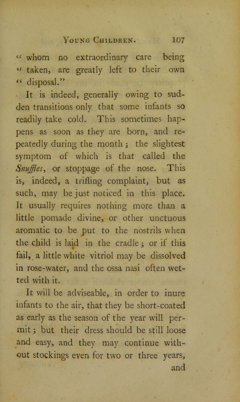 “ whom no extraordinary care being “ taken, are greatly left to their own <c disposal.” It is indeed, generally owing to sud- den transitions only that some infants so readily take cold. This sometimes hap- pens as soon as they are born, and re- peatedly during the month ; the slightest symptom of which is that called the Snuffles, or stoppage of the nose. This is, indeed, a trifling complaint, but as such, may be just noticed in this place. It usually requires nothing more than a little pomade divine, or other unctuous aromatic to be put to the nostrils when the child is laid in the cradle ; or if this f fail, a little white vitriol may be dissolved in rose-water, and the ossa nasi often wet- ted with it. It will be adviseable, in order to inure infants to the air, that they be short-coated as early as the season of the year will per- mit ; but their dress should be still loose and easy, and they may continue with- out stockings even for two or three years, and