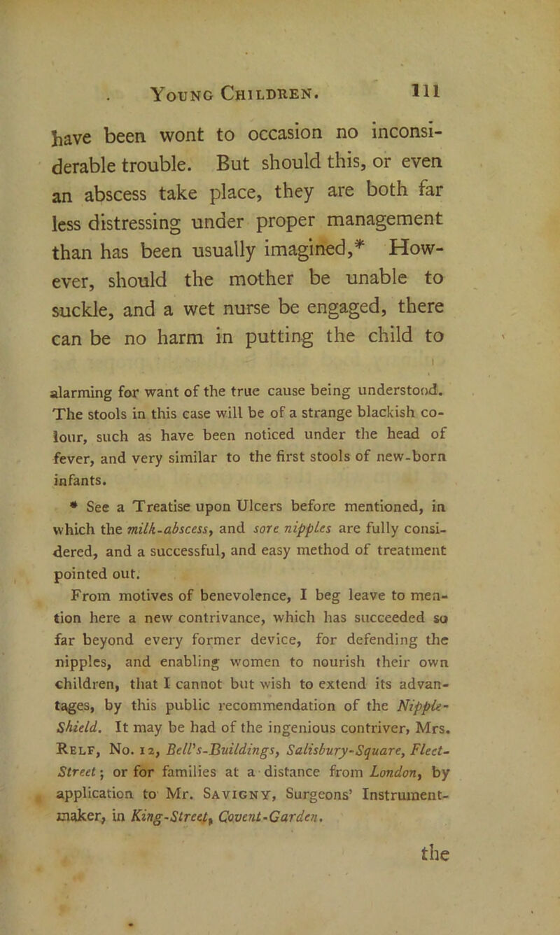 have been wont to occasion no inconsi- derable trouble. But should this, or even an abscess take place, they are both far less distressing under proper management than has been usually imagined,* How- ever, should the mother be unable to suckle, and a wet nurse be engaged, there can be no harm in putting the child to I alarming for want of the true cause being understood. The stools in this case will be of a strange blackish co- lour, such as have been noticed under the head of fever, and very similar to the first stools of new-born infants. * See a Treatise upon Ulcers before mentioned, in which the milk-abscess, and sore nipples are fully consi- dered, and a successful, and easy method of treatment pointed out. From motives of benevolence, I beg leave to men- tion here a new contrivance, which has succeeded so far beyond every former device, for defending the nipples, and enabling women to nourish their own children, that I cannot but wish to extend its advan- tages, by this public recommendation of the Nipple - Shield. It may be had of the ingenious contriver, Mrs. Relf, No. 12, Bell's-Buildings, Salisbury-Square, Fleet- Street ; or for families at a distance from London, by application to Mr. Savigny, Surgeons’ Instrument- maker, in King-Street, Covent-Garden. the