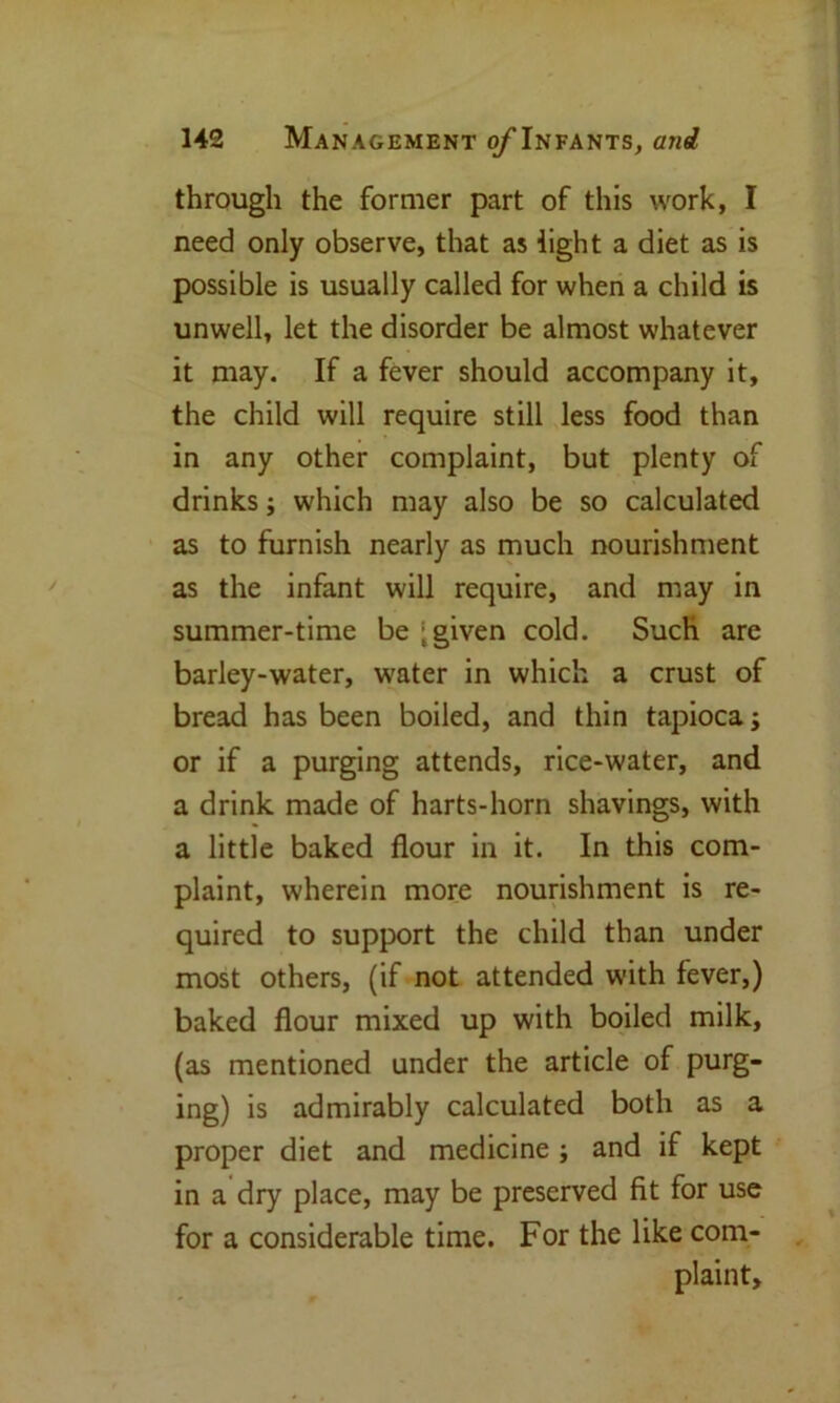 through the former part of this work, I need only observe, that as light a diet as is possible is usually called for when a child is unwell, let the disorder be almost whatever it may. If a fever should accompany it, the child will require still less food than in any other complaint, but plenty of drinks; which may also be so calculated as to furnish nearly as much nourishment as the infant will require, and may in summer-time be ‘ given cold. Such are barley-water, water in which a crust of bread has been boiled, and thin tapioca; or if a purging attends, rice-water, and a drink made of harts-horn shavings, with a little baked flour in it. In this com- plaint, wherein more nourishment is re- quired to support the child than under most others, (if not attended with fever,) baked flour mixed up with boiled milk, (as mentioned under the article of purg- ing) is admirably calculated both as a proper diet and medicine ; and if kept in a dry place, may be preserved fit for use for a considerable time. For the like com- plaint.