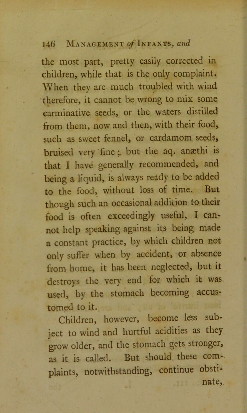 the most part, pretty easily corrected in children, while that is the only complaint. When they are much troubled with wind therefore, it cannot be wrong to mix some carminative seeds, or the waters distilled from them, now and then, with their food, such as sweet fennel, or cardamom seeds, bruised very 'fine but the aq. anasthi is that I have generally recommended, and being a liquid, is always ready to be added to the food, without loss of time. But though such an occasional addition to their food is often exceedingly useful, I can- not help speaking against its being made a constant practice, by which children not only suffer when by accident, or absence from home, it has been neglected, but it destroys the very end for which it was used, by the stomach becoming accus- tomed to it. Children, however, become less sub- ject to wind and hurtful acidities as they grow older, and the stomach gets stronger, as it is called. But should these com- plaints, notwithstanding, continue obsti- nate.