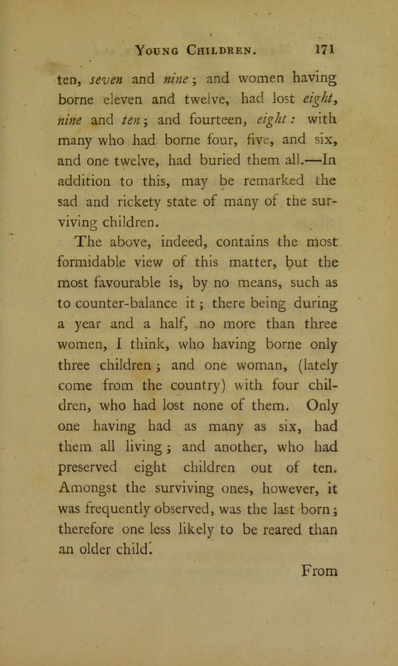 ten, seven and nine; and women having borne eleven and twelve, had lost eight, nine and ten; and fourteen, eight: with many who had borne four, five, and six, and one twelve, had buried them all.—In addition to this, may be remarked the sad and rickety state of many of the sur- viving children. The above, indeed, contains the most formidable view of this matter, but the most favourable is, by no means, such as to counter-balance it; there being during a year and a half, no more than three women, I think, who having borne only three children; and one woman, (lately come from the country) with four chil- dren, who had lost none of them. Only one having had as many as six, had them all living; and another, who had preserved eight children out of ten. Amongst the surviving ones, however, it was frequently observed, was the last born; therefore one less likely to be reared than an older child! From