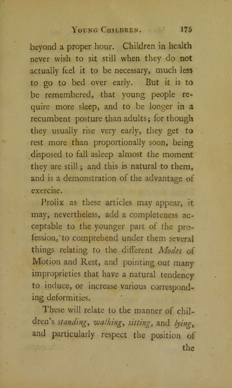 beyond a proper hour. Children in health never wish to sit still when they do not actually feel it to be necessary, much less to go to bed over early. But it is to be remembered, that young people re- quire more sleep, and to be longer in a recumbent posture than adults; for though they usually rise very early, they get to rest more than proportionally soon, being disposed to fall asleep almost the moment they are still; and this is natural to them, and is a demonstration of the advantage of exercise. Prolix as these articles may appear, it may, nevertheless, add a completeness ac- ceptable to the younger part of the pro- fession, to comprehend under them several things relating to the different Modes of Motion and Rest, and pointing out many improprieties that have a natural tendency to induce, or increase various correspond- ing deformities. These will relate to the manner of chil- dren’s standing, walkings sitting, and lying, and particularly respect the position of