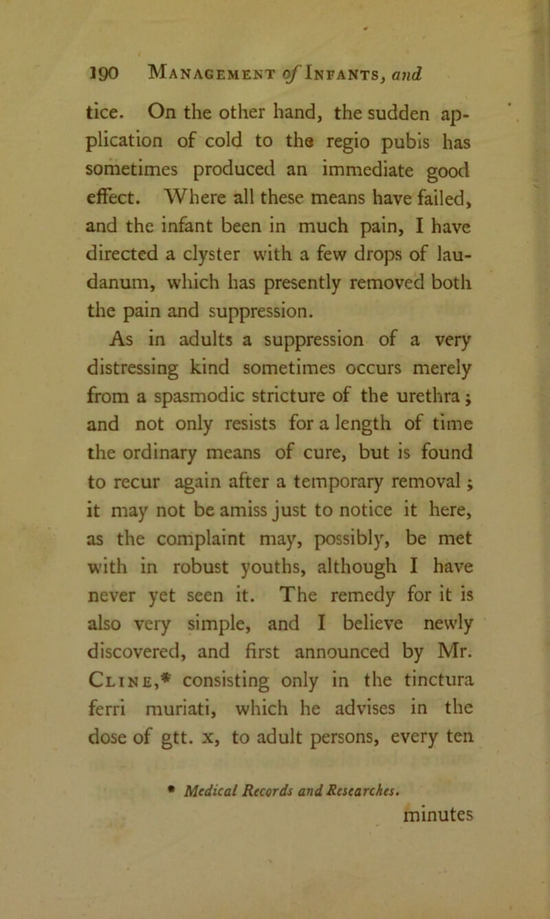 tice. On the other hand, the sudden ap- plication of cold to the regio pubis has sometimes produced an immediate good effect. Where all these means have failed, and the infant been in much pain, I have directed a clyster with a few drops of lau- danum, which has presently removed both the pain and suppression. As in adults a suppression of a very distressing kind sometimes occurs merely from a spasmodic stricture of the urethra j and not only resists for a length of time the ordinary means of cure, but is found to recur again after a temporary removal; it may not be amiss just to notice it here, as the complaint may, possibly, be met with in robust youths, although I have never yet seen it. The remedy for it is also very simple, and I believe newly discovered, and first announced by Mr. Cline,* consisting only in the tinctura ferri muriati, which he advises in the dose of gtt. x, to adult persons, every ten * Medical Records and Researches. minutes