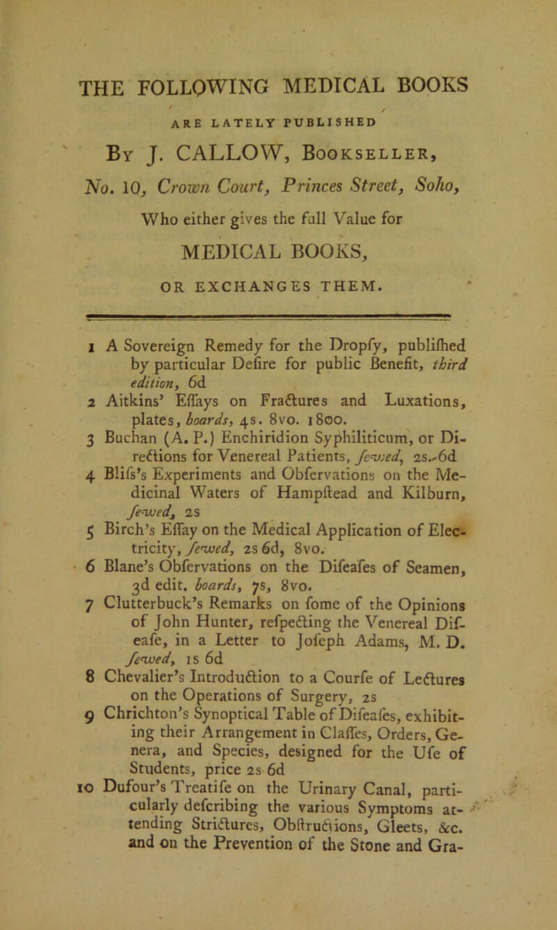 THE FOLLOWING MEDICAL BOOKS are lately published By J. CALLOW, Bookseller, No. 10, Crown Court, Princes Street, Soho, Who either gives the full Value for MEDICAL BOOKS, OR EXCHANGES THEM. 1 A Sovereign Remedy for the Dropfy, publilhed by particular Delire for public Benefit, third edition, 6d 2 Aitkins’ Eflays on FraCtures and Luxations, plates, hoards, 4s. 8vo. 1800. 3 Buchan (A. P.) Enchiridion Syphiliticum, or Di- rections for Venereal Patients, fenced, 2s.-6d 4 Blifs’s Experiments and Obfcrvations on the Me- dicinal Waters of Hampftead and Kilburn, Jewed, 2s 5 Birch’s Eflay on the Medical Application of Elec- tricity, Jewed, 2s 6d, 8vo. 6 Blane’s Observations on the Difeafes of Seamen, 3d edit, hoards, 7s, 8vo. 7 Clutterbuck’s Remarks on fome of the Opinions of John Hunter, refpeCting the Venereal Dif- eafe, in a Letter to Jofeph Adams, M. D. Jewed, 1 s 6d 8 Chevalier’s Introduction to a Courfe of LeCtures on the Operations of Surgery, 2s 9 Chrichton’s Synoptical Table of Difeafes, exhibit- ing their Arrangement in Claffes, Orders, Ge- nera, and Species, designed for the Ufe of Students, price 2s 6d io Dufour’s Treatife on the Urinary Canal, parti- cularly defcribing the various Symptoms at- tending Strictures, Obltrutiions, Gleets, &c. and on the Prevention of the Stone and Gra-