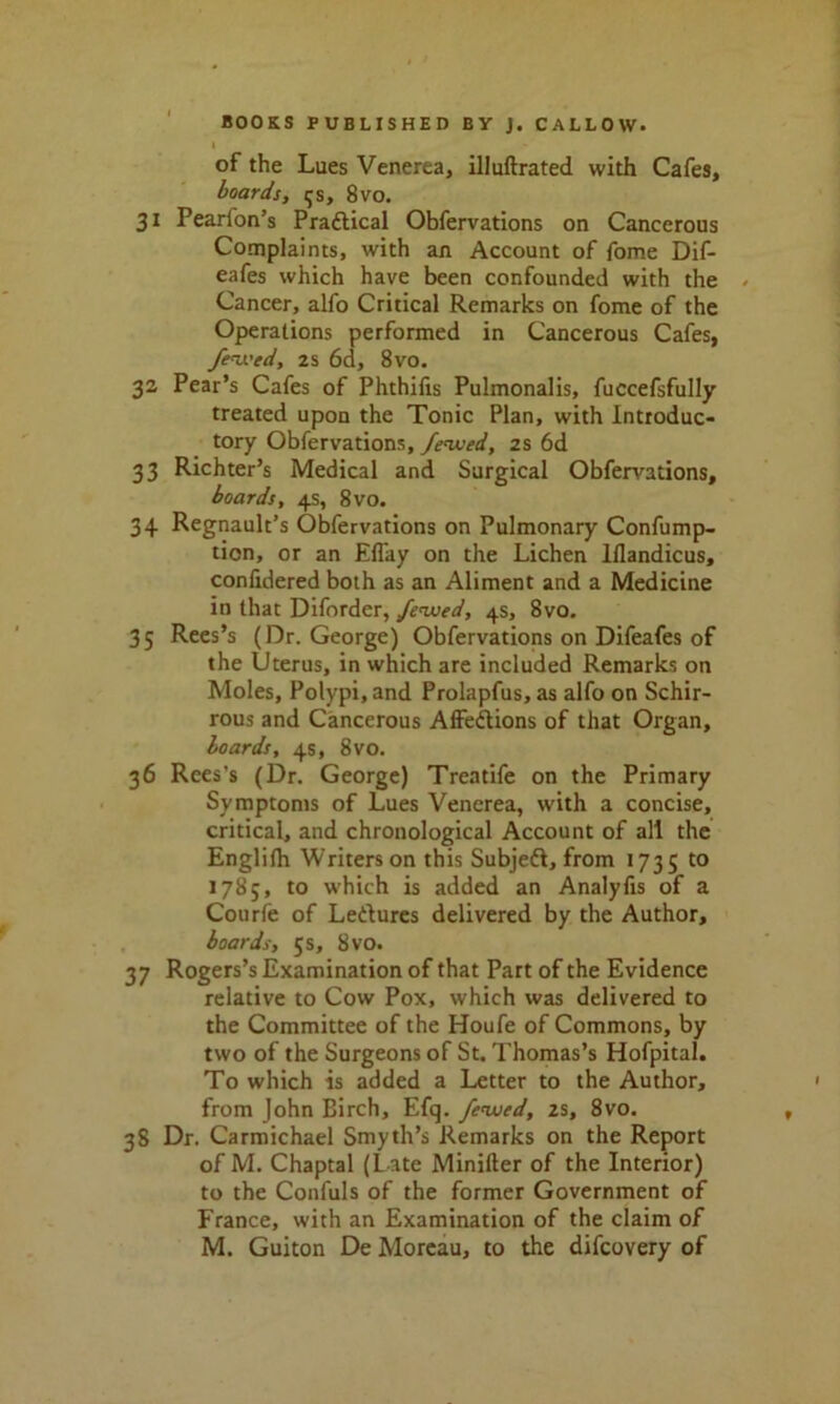 of the Lues Venerea, illuftrated with Cafes, boards, ^s, 8vo. 31 Pearion’s Pradical Obfervations on Cancerous Complaints, with an Account of fome Dif- eafes which have been confounded with the Cancer, alfo Critical Remarks on fome of the Operations performed in Cancerous Cafes, fewcd, 2S 6d, 8vo. 32 Pear’s Cafes of Phthifis Pulmonalis, fuccefsfully treated upon the Tonic Plan, with Introduc- tory Obfervations, fenued, 2s 6d 33 Richter’s Medical and Surgical Obfervations, boards, 4s, 8vo. 34 Regnault’s Obfervations on Pulmonary Confump- tion, or an Effay on the Lichen lflandicus, confidered both as an Aliment and a Medicine in that Diforder, fenued, 4s, 8vo. 35 Rees’s (Dr. George) Obfervations on Difeafes of the Uterus, in which are included Remarks on Moles, Polypi, and Prolapfus, as alfo on Schir- rous and Cancerous Affections of that Organ, boards, 4s, 8vo. 36 Rees's (Dr. George) Treatife on the Primary Symptoms of Lues Venerea, with a concise, critical, and chronological Account of all the Englifh Writers on this Subjed, from 1735 to 1785, to which is added an Analylis of a Courfe of Ledtures delivered by the Author, boards, 5 s, 8vo. 37 Rogers’s Examination of that Part of the Evidence relative to Cow Pox, which was delivered to the Committee of the Houfe of Commons, by two of the Surgeons of St. Thomas’s Hofpital. To which is added a Letter to the Author, from John Birch, Efq. fewed, zs, 8vo. 38 Dr. Carmichael Smyth’s Remarks on the Report of M. Chaptal (Late Minifter of the Interior) to the Confuls of the former Government of France, with an Examination of the claim of M. Guiton De Moreau, to the difeovery of