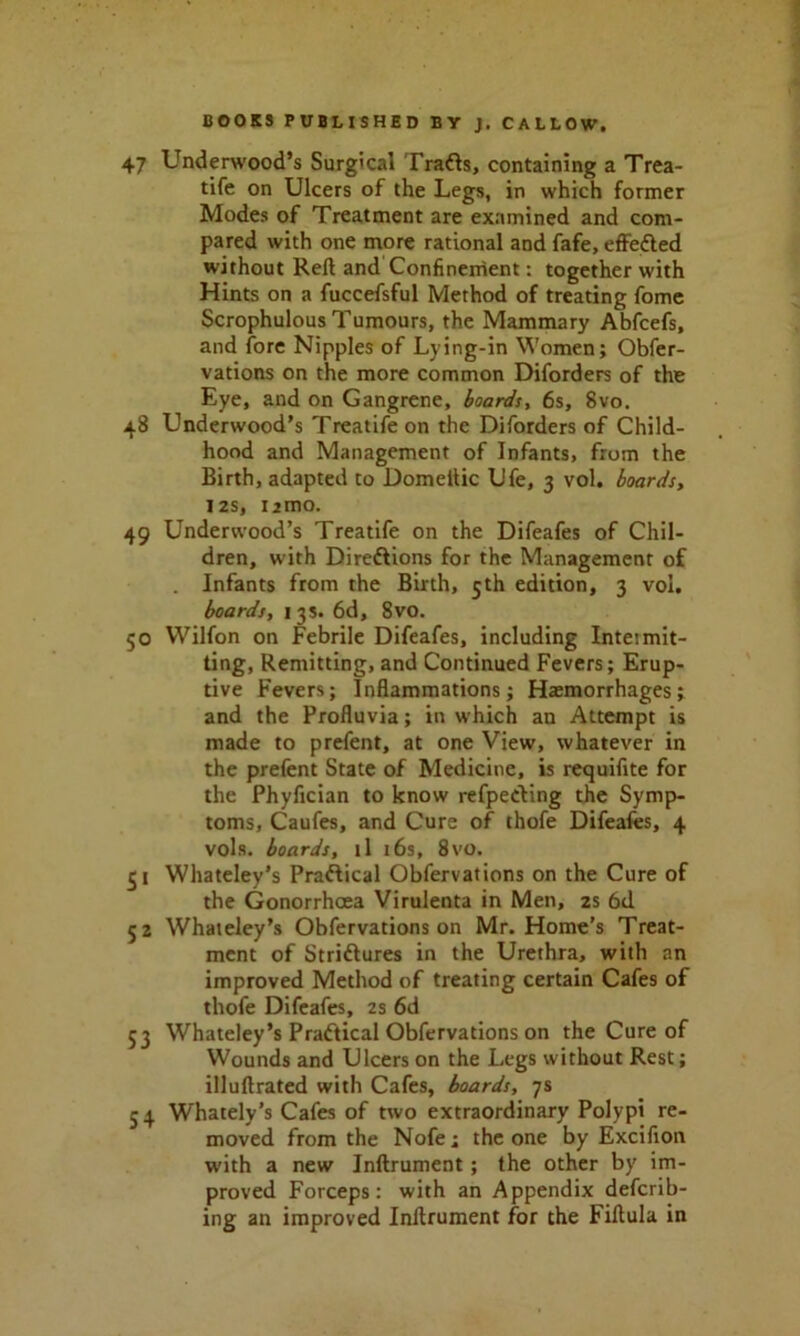 47 Underwood’s Surgical Tradls, containing a Trea- tife on Ulcers of the Legs, in which former Modes of Treatment are examined and com- pared with one more rational and fafe, effected without Reft and Confinement: together with Hints on a fuccefsful Method of treating fome Scrophulous Tumours, the Mammary Abfcefs, and fore Nipples of Lying-in Women; Obfer- vations on the more common Diforders of the Eye, and on Gangrene, boards, 6s, 8vo. 48 Underwood’s Treatifeon the Diforders of Child- hood and Management of Infants, from the Birth, adapted to Domeilic Ufe, 3 vol. boards, 12s, umo. 49 Underwood’s Treatife on the Difeafes of Chil- dren, with Direftions for the Management of . Infants from the Birth, 5th edition, 3 vol. boards, 13s. 6d, 8vo. 50 Wilfon on Febrile Difeafes, including Intetmit- ting, Remitting, and Continued Fevers; Erup- tive Fevers; Inflammations; Hasmorrhages; and the Profluvia; in which an Attempt is made to prefent, at one View, whatever in the prefent State of Medicine, is requifite for the Phyfician to know refpeding the Symp- toms, Caufes, and Cure of thofe Difeafes, 4 vols. boards, tl 16s, 8vo. 51 Whateley’s Practical Obfervations on the Cure of the Gonorrhoea Virulenta in Men, 2s 6d 52 Whateley’s Obfervations on Mr. Home’s Treat- ment of Striftures in the Urethra, with an improved Method of treating certain Cafes of thofe Difeafes, 2s 6d 53 Whateley’s Practical Obfervations on the Cure of Wounds and Ulcers on the Legs without Rest; illuftrated with Cafes, boards, 7s 5 4 Whately’s Cafes of two extraordinary Polypi re- moved from the Nofe; the one by Excifion with a new Inftrument ; the other by im- proved Forceps: with an Appendix deferr- ing an improved Inftrument for the Fiftula in