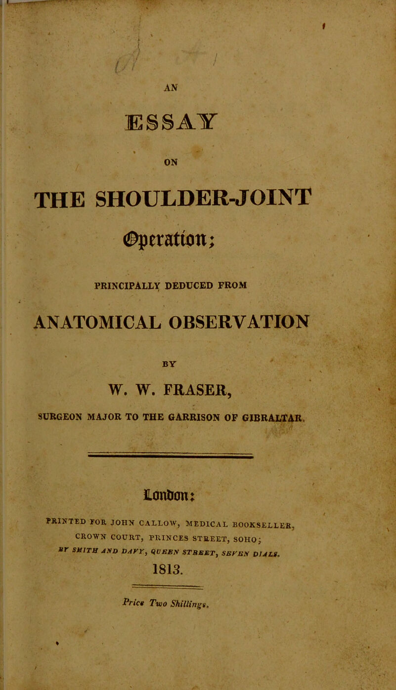 AN ESSAY » ifl* ' ON THE SHOULDER-JOINT (Operation; PRINCIPALLY DEDUCED FROM ANATOMICAL OBSERVATION BY W. W. FRASER, SURGEON MAJOR TO THE GARRISON OF GIBRALTAR. Hontion; PRINTED FOR JOHN CALLOW, MEDICAL BOOKSELLER, CROWN COURT, PRINCES STREET, SOHO; J»r SUITB AND DAVY, QOEBN STREET, SBYEN DIALS. 1813. Price Two Shillings. %