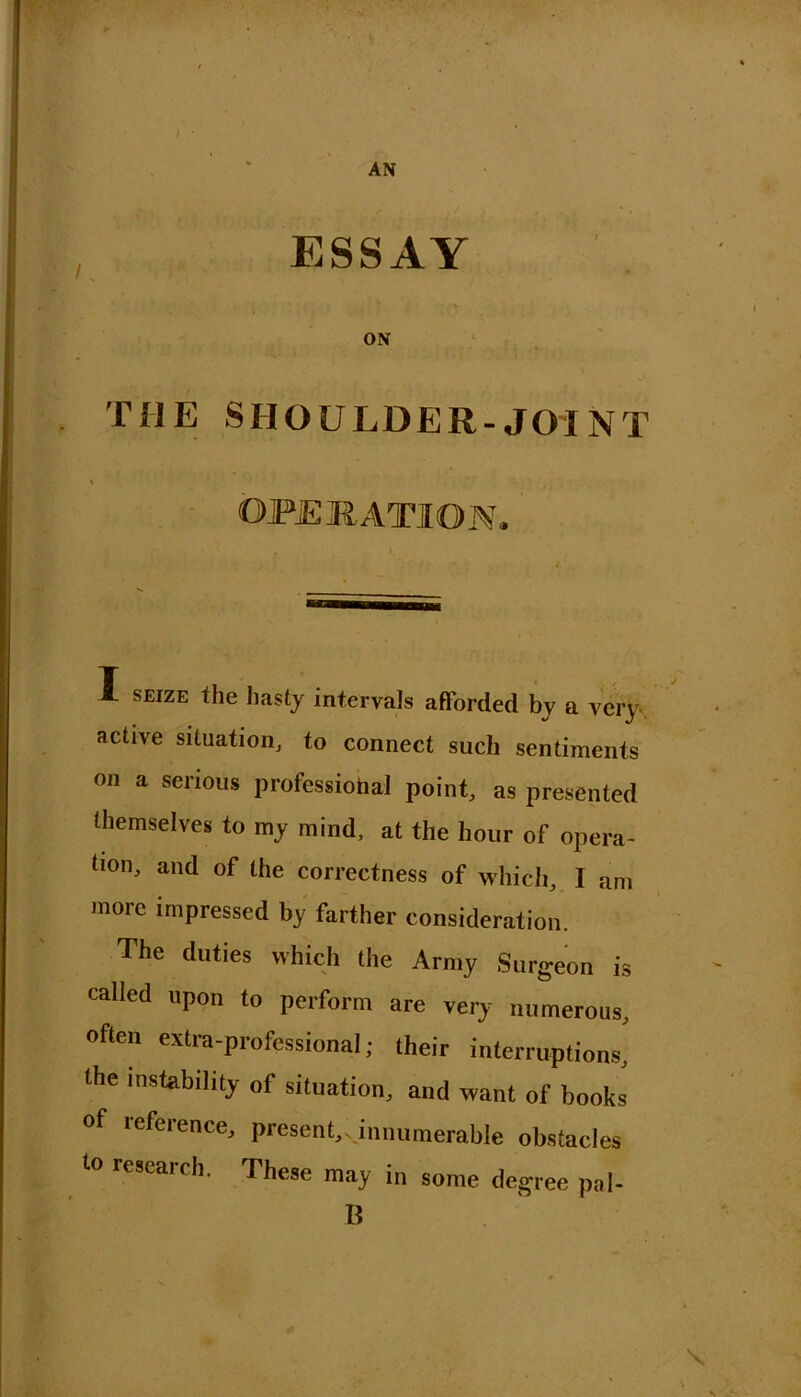 ESSAY i ' f - * . • .> ON THE SHOULDER-JOINT OPERATION, I seize the hasty intervals afforded by a very active situation, to connect such sentiments on a serious professiohal point, as presented themselves to my mind, at the hour of opera- tion, and of the correctness of which, I am more impressed by farther consideration. The duties which the Army Surgeon is called upon to perform are very numerous, often extra-professional; their interruptions, the instability of situation, and want of books lefeience, present,v innumerable obstacles to research. These may in some degree pal- B