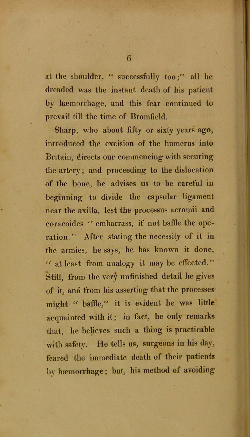 at the shoulder, “ successfully too;” all he dreaded was the instant death of his patient by haemorrhage, and this fear continued to prevail till the time of Bromfield. Sharp, who about fifty or sixty years ago, introduced the excision of the humerus into Britain, directs our commencing with securing the artery; and proceeding to the dislocation of the bone, he advises us to be careful in beginning to divide the capsular ligament near the axilla, lest the processus acromii and coracoides embarrass, if not baffle the ope- ration. ” After stating the necessity of it in the armies, he says, he has known it done, at least from analogy it maybe effected.” Still, from the very unfinished detail he gives of it, and from his asserting that the processes miffht baffle,” it is evident he was little acquainted with it; in fact, he only remarks tliat, he believes such a thing is practicable with safety. He tells us, surgeons in his day, feared the immediate death of their patients by haemorrhage; but, his method of avoiding