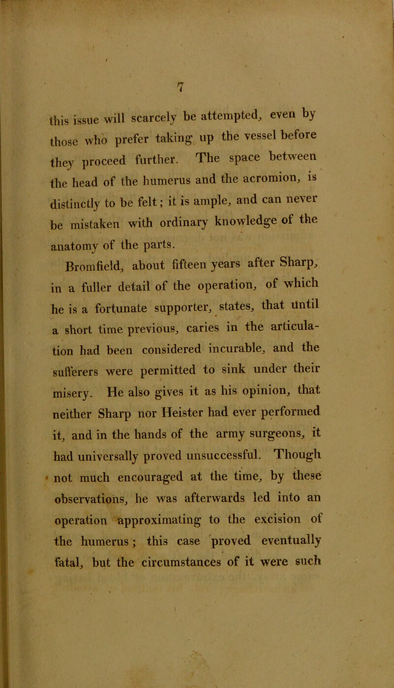 / 7 this issue will scarcely be attempted, even by those who prefer taking up the vessel before they proceed further. The space between the head of the humerus and the acromion, is distinctly to be felt; it is ample, and can never be mistaken with ordinary knowledge of the anatomy of the parts. Bromfield, about fifteen years after Sharp, in a fuller detail of the operation, of which he is a fortunate supporter, states, that Until a short time previous, caries in the articula- tion had been considered incurable, and the sulferers were permitted to sink under their misery. He also gives it as his opinion, that neither Sharp nor Heister had ever performed it, and in the hands of the army surgeons, it had universally proved unsuccessful. Though ‘ not much encouraged at the time, by these observations, he was afterwards led into an operation approximating to the excision of the humerus; this case proved eventually fatal, but the circumstances of it were such