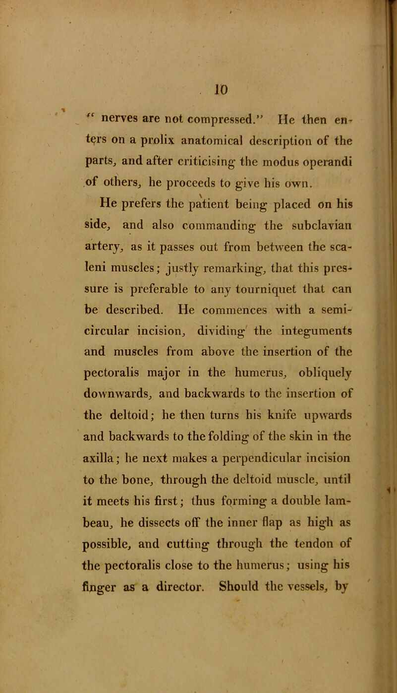 nerves are not compressed.” He then en- ters on a prolix anatomical description of the parts, and after criticising the modus operandi of others, he proceeds to give his own. He prefers the patient being placed on his side, and also commanding the subclavian artery, as it passes out from between the sea- leni muscles; justly remarking, that this pres- sure is preferable to any tourniquet that can be described. He commences with a semi- circular incision, dividing the integuments and muscles from above the insertion of the pectoralis major in the humerus, obliquely downwards, and backwards to the insertion of the deltoid; he then turns his knife upwards and backwards to the folding of the skin in the axilla; he next makes a perpendicular incision to the bone, through the deltoid muscle, until it meets his first; thus forming a double lam- beau, he dissects off the inner flap as high as possible, and cutting through the tendon of the pectoralis close to the humerus; using his finger as a director. Should the vessels, by