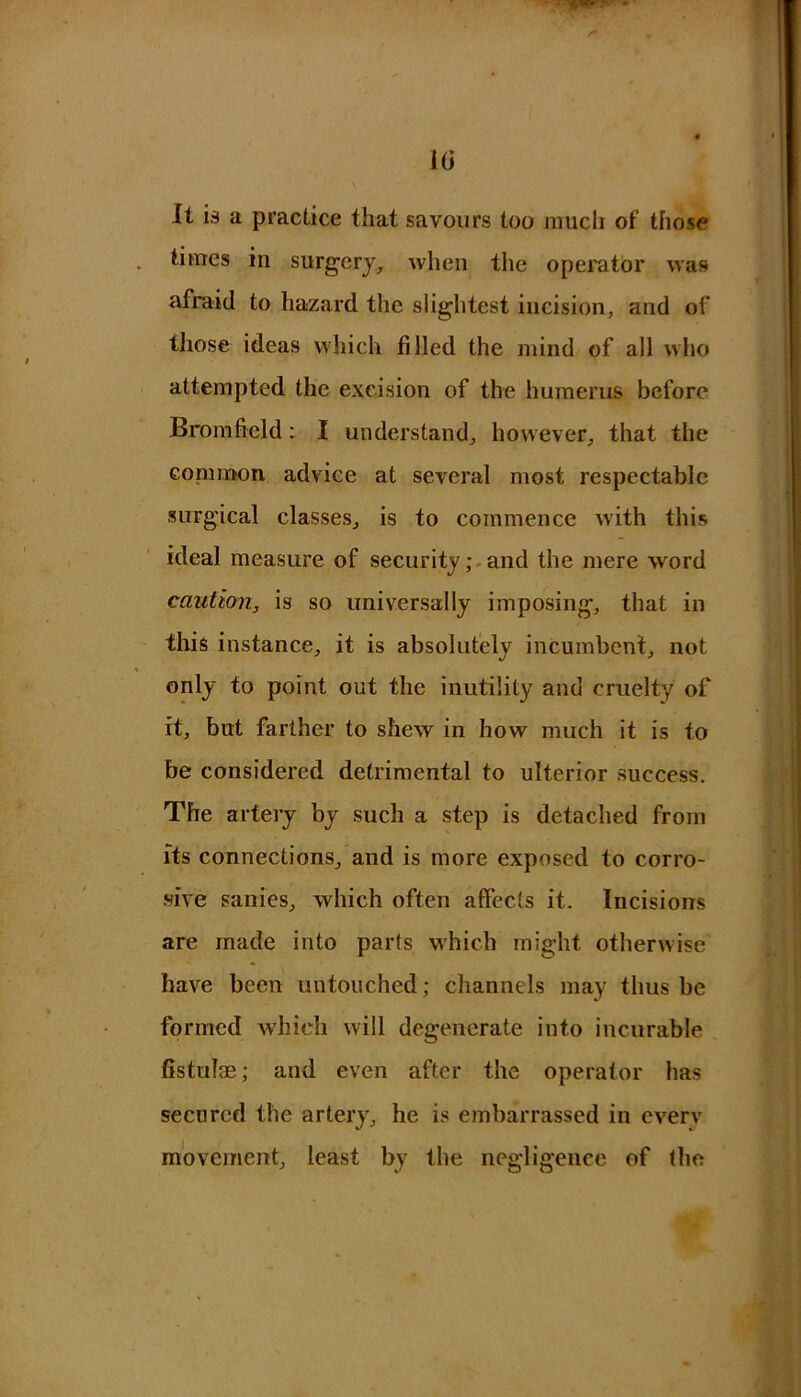 i(i /* It is a practice that savours too much of those times in surgery, when the operator was afraid to hazard the slightest incision, and of those ideas which filled the mind of all who attempted the excision of the humerus before Bromficld: I understand, however, that the common advice at several most respectable surgical classes, is to commence Avith this ideal measure of security; and the mere word caution, is so universally imposing, that in this instance, it is absolutely incumbent, not only to point out the inutility and cruelty of it, but farther to shew in how much it is to be considered detrimental to ulterior success. The artery by such a step is detached from its connections, and is more exposed to corro- sive sanies, which often affects it. Incisions are made into parts which might otherwise have been untouched; channels may thus be formed which will degenerate into incurable fistulas; and even after the operator has secured the artery, he is embarrassed in every movement, least by the negligence of the