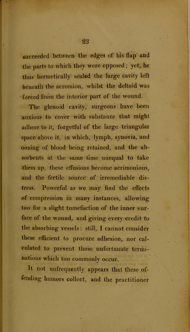 succeeded between the edges of his flap and the parts to which they were opposed; yet, he thus hermetically sealed the large cavity left beneath the acromion, whilst the deltoid was forced from the interior part of the wound. The glenoid cavity, surgeons have been anxious to cover with substance that might adhere to it, forgetful of the large triangular space above it, in which, lymph, synovia, and oozing of blood being retained, and the ab- sorbents at the same time unequal to take them up, these effusions become acrimonious, and the fertile source of irremediable dis- tress. Powerful as we may find the effects of compression in many instances, allowing too for a slight tumefaction of the inner sur- face of the wound, and giving every credit to the absorbing vessels: still, I cannot consider these efficient to procure adhesion, nor cal- culated to prevent those unfortunate termi- nations which too commonly occur. It not unfrequently appears that these of- fending humors collect, and the practitioner