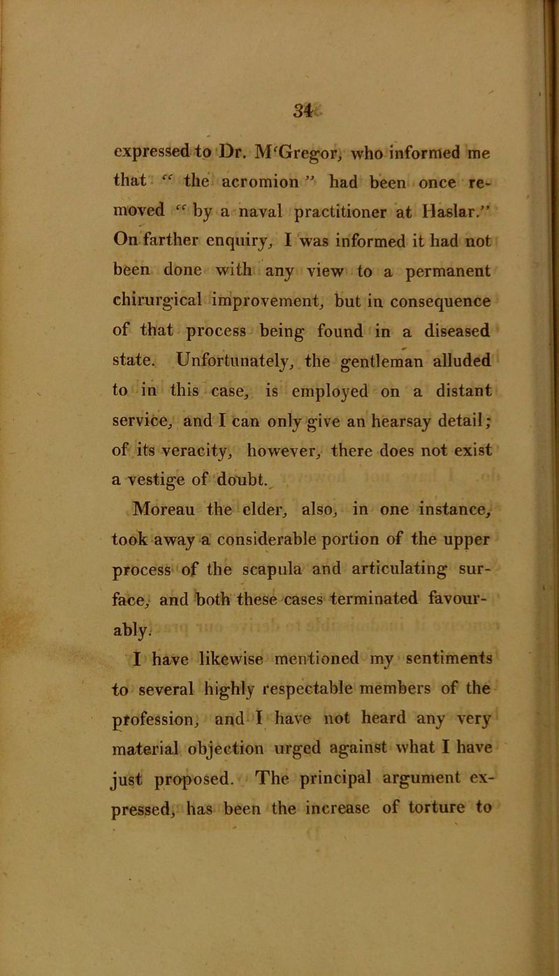 expressed to Dr. M'Gregor, who informed me that the acromion ”■ had been once re- moved ff by a naval practitioner at Haslar.” On farther enquiry, I was informed it had not been done with any view to a permanent chirurgical improvement, but in consequence of that process being found in a diseased * state. Unfortunately, the gentleman alluded to in this case, is employed on a distant service, and I can only give an hearsay detail; of its veracity, however, there does not exist a vestige of doubt. Moreau the elder, also, in one instance, took away a considerable portion of the upper process of the scapula and articulating sur- face, and both these cases terminated favour- ably. I have likewise mentioned my sentiments to several highly respectable members of the profession, and I have not heard any very material objection urged against what I have just proposed. The principal argument ex- pressed, has been the increase of torture to