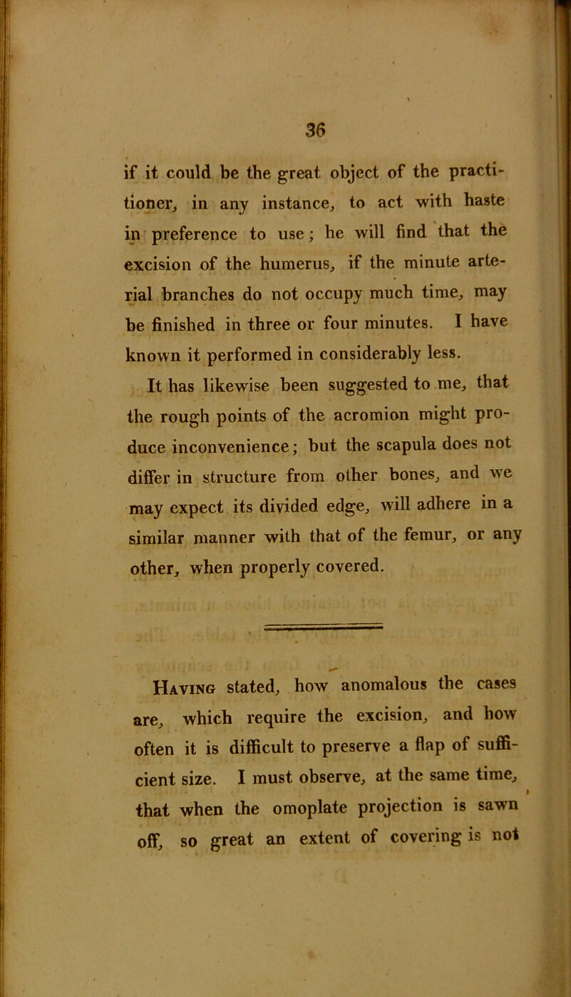 if it could be the great object of the practi- tioner^ in any instance, to act with haste in preference to use; he will find that the excision of the humerus, if the minute arte- rial branches do not occupy much time, may be finished in three or four minutes. I have known it performed in considerably less. It has likewise been suggested to me, that the rough points of the acromion might pro- duce inconvenience; but the scapula does not differ in structure from other bones, and we may expect its divided edge, will adhere in a similar manner with that of the femur, or any other, when properly covered. Having stated, how anomalous the cases are, which require the excision, and how often it is difficult to preserve a flap of suffi- cient size. I must observe, at the same time, that when the omoplate projection is sawn off, so great an extent of covering is not