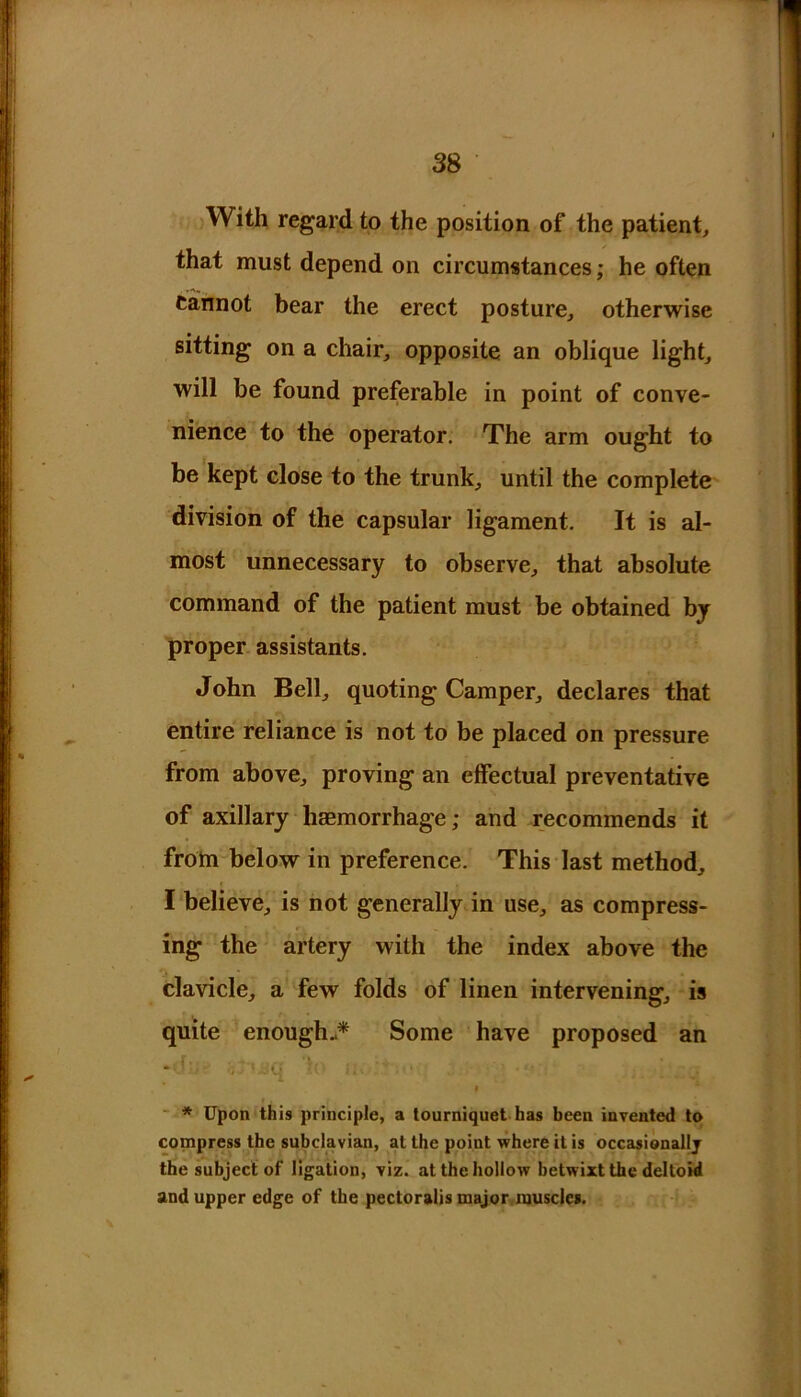 With regard to the position of the patient, that must depend on circumstances; he often Cannot bear the erect posture, otherwise sitting on a chair, opposite an oblique light, will be found preferable in point of conve- nience to the operator. The arm ought to be kept close to the trunk, until the complete division of the capsular ligament. It is al- most unnecessary to observe, that absolute command of the patient must be obtained by proper assistants. John Bell, quoting Camper, declares that entire reliance is not to be placed on pressure from above, proving an effectual preventative of axillary haemorrhage; and recommends it from below in preference. This last method, I believe, is not generally in use, as compress- ing the artery with the index above the clavicle, a few folds of linen intervening, is quite enough-* Some have proposed an / 1 •.. vi ’' i»' ‘ * i • ■ * Upon this principle, a tourniquet has been invented to compress the subclavian, at the point where il is occasionally the subject of ligation, viz. at the hollow betwixt the deltoid and upper edge of the pectoralis major muscles.