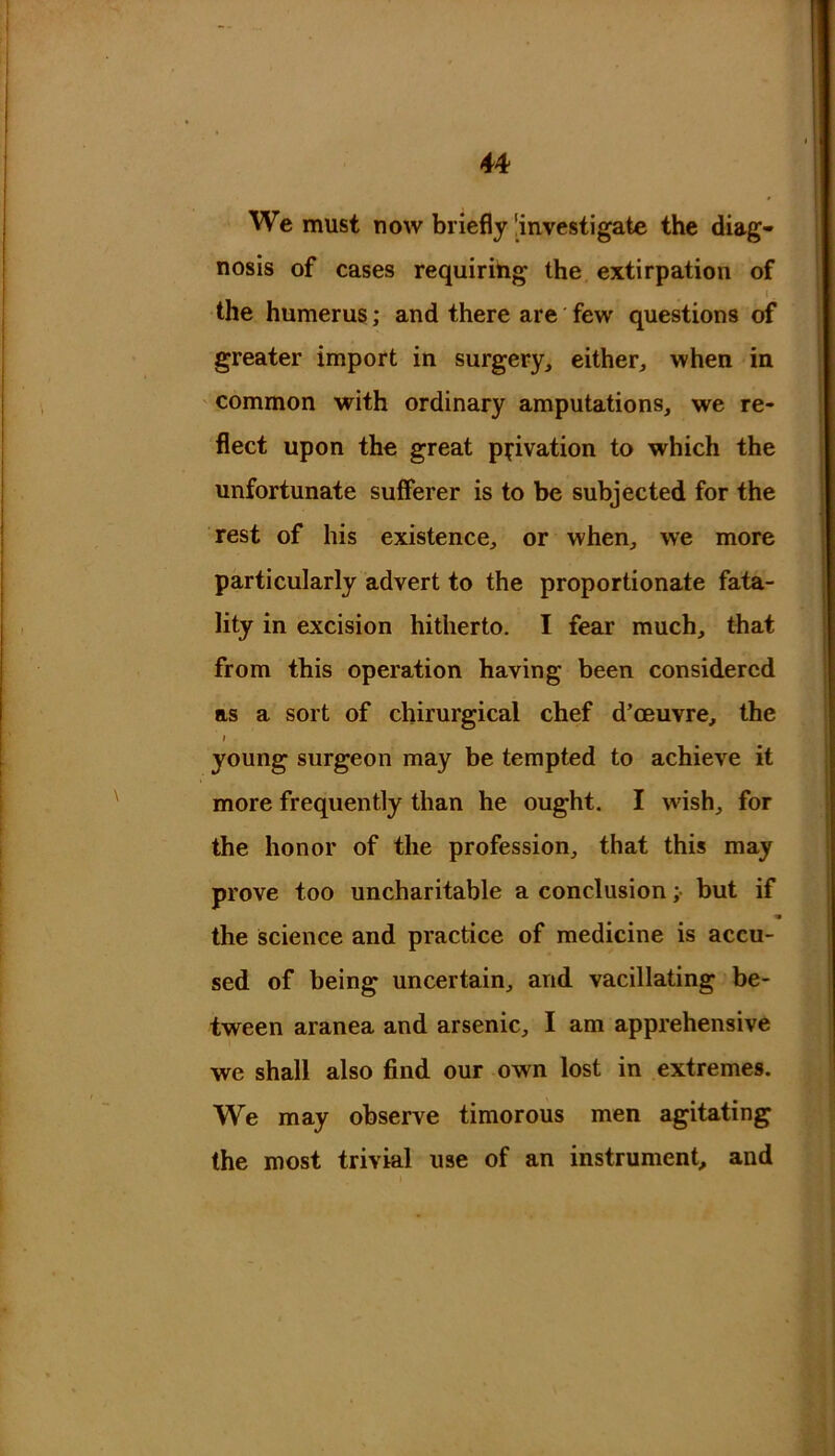 We must now briefly 'investigate the diag- nosis of cases requiring the extirpation of I. the humerus; and there are few questions of greater import in surgery, either, when in common with ordinary amputations, we re- flect upon the great privation to which the unfortunate sufferer is to be subjected for the rest of his existence, or when, we more particularly advert to the proportionate fata- lity in excision hitherto. I fear much, that from this operation having been considered as a sort of chirurgical chef d’ceuvre, the i young surgeon may be tempted to achieve it more frequently than he ought. I wish, for the honor of the profession, that this may prove too uncharitable a conclusion; but if * the science and practice of medicine is accu- sed of being uncertain, and vacillating be- tween aranea and arsenic, I am apprehensive we shall also find our own lost in extremes. We may observe timorous men agitating the most trivial use of an instrument, and