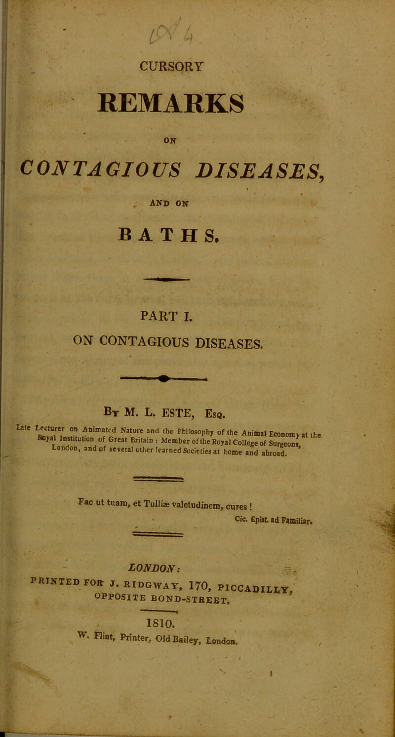 CURSORY REMARKS ON CONTAGIOUS DISEASES, i ; AND ON BATHS. PART I. ON CONTAGIOUS DISEASES. By M. L. ESTE, Esq. La,e Animated Nature and the Philosophy of the Animal Economy at th Rcyal Institution of Great Britain : Member of the Royal College of Surgeons, London, and of several other learned Societies at home and abroad. Fac ut tuam, et Tullias valetudinem, cures ! Cic. Epist. ad Familiar. LONDON; PRINTED FOR: J. IUDGWAY, 170, PICCADILLY, OPPOSITE BOND-STREET. 1810. W' Flint> Printer, Old Bailey, London.