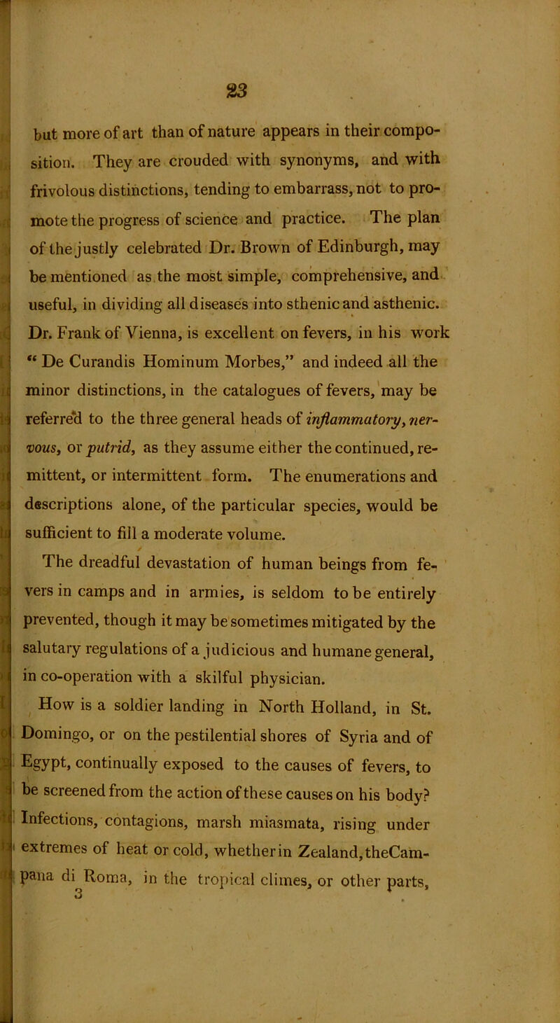 ) but more of art than of nature appears in their compo- sition. They are crouded with synonyms, and with frivolous distinctions, tending to embarrass, not to pro- mote the progress of science and practice. The plan of the justly celebrated Dr. Brown of Edinburgh, may useful, in dividing all diseases into sthenic and asthenic. Dr. Frank of Vienna, is excellent on fevers, in his work “ De Curandis Hominum Morbes,” and indeed all the minor distinctions, in the catalogues of fevers, may be referred to the three general heads of inflammatory, ner- vous, or putrid, as they assume either the continued, re- mittent, or intermittent form. The enumerations and descriptions alone, of the particular species, would be sufficient to fill a moderate volume. The dreadful devastation of human beings from fe- vers in camps and in armies, is seldom to be entirely prevented, though it may be sometimes mitigated by the salutary regulations of a judicious and humane general, in co-operation with a skilful physician. How is a soldier landing in North Holland, in St. Domingo, or on the pestilential shores of Syria and of Egypt, continually exposed to the causes of fevers, to be screened from the action of these causes on his body? Infections, contagions, marsh miasmata, rising under 1 extremes of heat or cold, whether in Zealand, theCam- pana di Roma, in the tropical climes, or other parts, 3