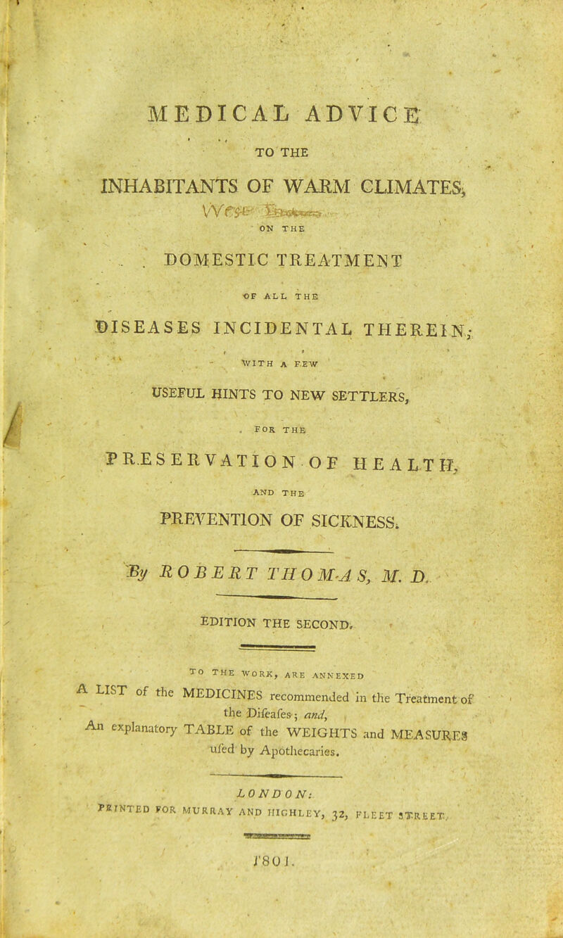 MEDICAL ADVICE • • » TO THE INHABITANTS OF WARM CLIMATES, V'V ON THE . . DOMESTIC TREATMENT OF ALL THE DISEASES INCIDENTAL THEREIN; t • . ■ ■ WITH A FEW USEFUL HINTS TO NEW SETTLERS, FOR the PR.ESERVATION OF HEALTH, AND THE PREVENTION OF SICKNESS. % ROBERT THOM-AS, M. D, EDITION THE SECOND. TO THE WORK, ARE ANNEXED A LIST of the MEDICINES recommended in the Treatment of the Difeafes; and. An explanatory TABLE of the WEIGHTS and MEASURES ufed by Apothecaries. LONDON: PKfNTED FOR MURRAY AND HIGHLEY, 32, FLEET STREET. im— J'80 J.