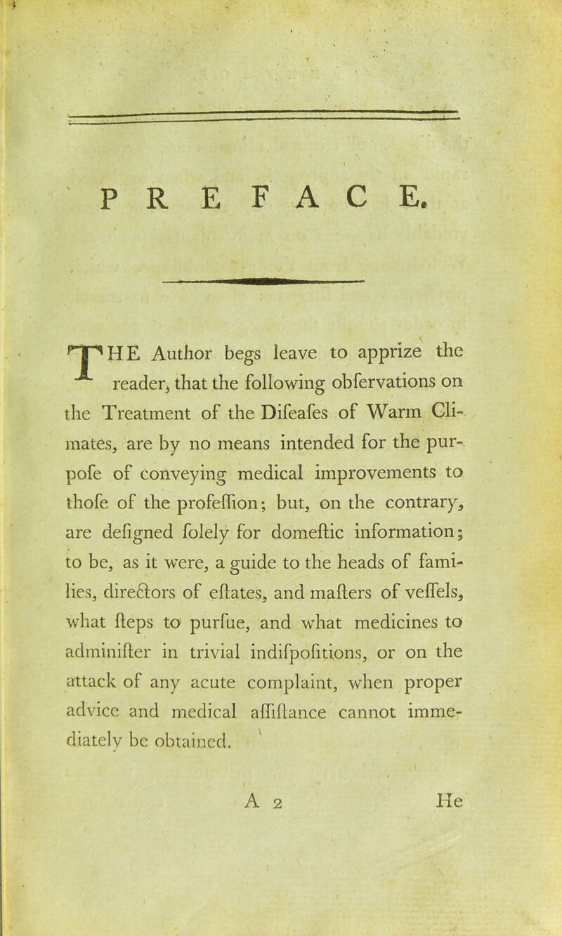 E. P R E F A C rI ^HE Author begs leave to apprize the reader* that the following obfervations on the Treatment of the Difeafes of Warm Cli- mates* are by no means intended for the pur- pofe of conveying medical improvements to thofe of the profeffion; but, on the contrary* are defigned folely for domeftic information; to be, as it were, a guide to the heads of fami- lies, direflors of eftates, and mailers of veflels* what Heps to purfue, and what medicines to adminifter in trivial indifpofitions, or on the attack of any acute complaint, when proper advice and medical affiflance cannot imme- diately be obtained. A He