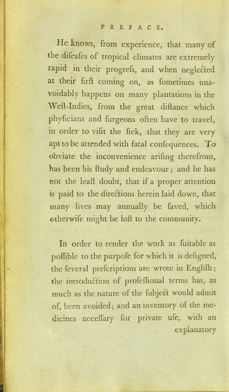 He knows, from experience, that many of the difeafes of tropical climates are extremely rapid in their progrefs, and when negle£led at their firft coming on, as fometimes Una- voidably happens on many plantations in the Weft-Indies, from the great diftance which phyftcians and furgeons often have to travel, in order to vifit the fick, that they are very apt to be attended with fatal confequences. To obviate the inconvenience arifing therefrom, has been his ftudy and endeavour; and he has not the leaft doubt, that if a proper attention is paid to the dire&ions herein laid down, that many lives may annually be faved, which ©therwife might be loft to the community. ( Itl order to render the work as fuitable as poflible to the purpofe for which it is defigned, the feveral prefcriptions are wrote in Englifh; the introduftion of profeftional terms has, as much as the nature of the fubjeft would admit of, been avoided; and an inventory of the me- dicines nccellary for private ufe, with an explanatory