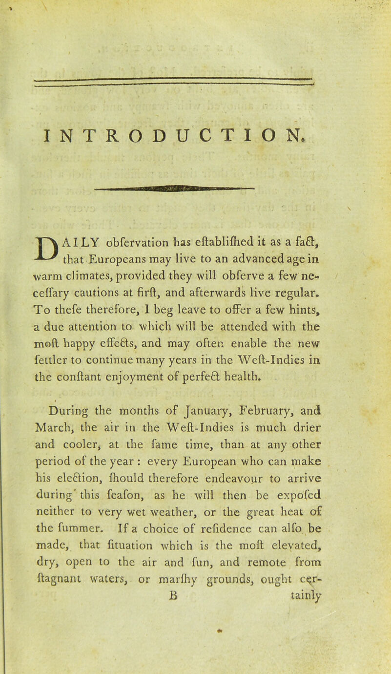 INTRODUCTION. DAI LY obfervation has eftablifhed it as a fa£l, that Europeans may live to an advanced age in warm climates, provided they will obferve a few ne- ceflary cautions at firft, and afterwards live regular. To thefe therefore, 1 beg leave to offer a few hints, a due attention to which will be attended with the mod happy effe&s, and may often enable the new fettler to continue many years in the Weft-Indies in the conftant enjoyment of perfeft health. During the months of January, February, and March, the air in the Weft-Indies is much drier and cooler, at the fame time, than at any other period of the year : every European who can make his ele&ion, fhould therefore endeavour to arrive during' this feafon, as he will then be expofed neither to very wet weather, or the great heat of the fummer. If a choice of refidence can alfo be made, that fituation which is the moft elevated, dry, open to the air and fun, and remote from ftagnant waters, or marfhy grounds, ought c^r- B tainly