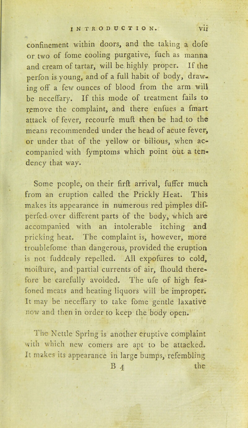 confinement within doors, and the taking a dofe or two of fome cooling purgative, fuch as manna and cream of tartar, will be highly proper. If the perfon is young, and of a full habit of body, draw- ing off a few ounces of blood from the arm will be neceffary. If this mode of treatment fails to remove the complaint, and there enfues a fmart attack of fever, recourfe mull then be had to the means recommended under the head of acute fever, or under that of the yellow or bilious, when ac- companied with fymptoms which point out a ten- dency that way. Some people, on their firft arrival, fuffer much from an eruption called the Prickly Heat. This makes its appearance in numerous red pimples dif- perfed over different parts of the body, which are accompanied with an intolerable itching and pricking heat. The complaint is, however, more troublefome than dangerous, provided the eruption is not fuddenly repelled. All expofures to cold, moifture, and partial currents of air, Ihould there- fore be carefully avoided. The ufe of high fea- foned meats and heating liquors will be improper. It may be neceffary to take fome gentle laxative now and then in order to keep the body open. The Nettle Spring is another eruptive complaint with which new comers are apt to be attacked. It makes its appearance in large bumps, refembling B 4 the