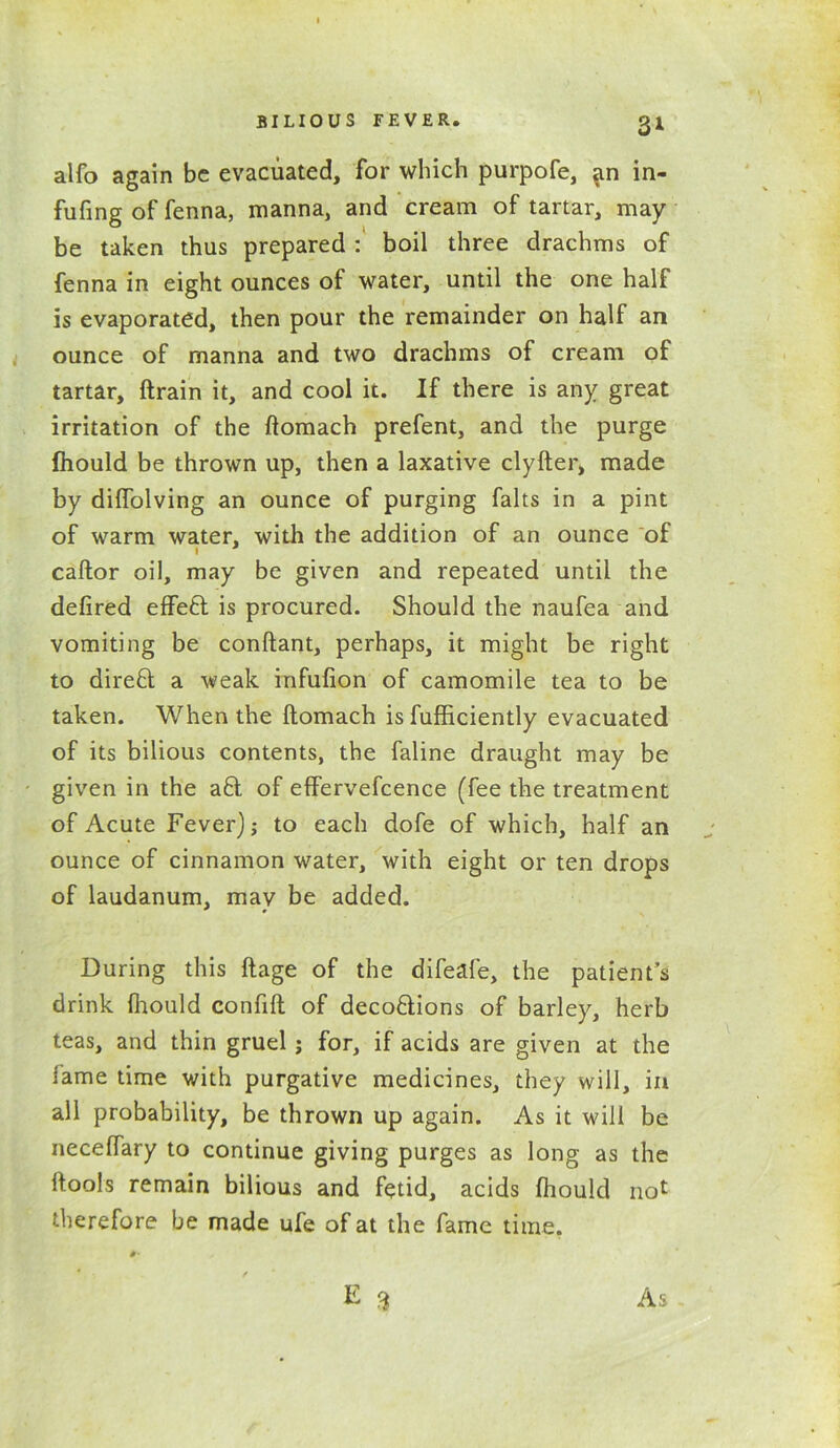 alfo again be evacuated, for which purpofe, an in- fufing of fenna, manna, and cream of tartar, may be taken thus prepared : boil three drachms of fenna in eight ounces of water, until the one half is evaporated, then pour the remainder on half an ounce of manna and two drachms of cream of tartar, ftrain it, and cool it. If there is any great irritation of the flomach prefent, and the purge fhould be thrown up, then a laxative clyfter, made by diffolving an ounce of purging falts in a pint of warm water, with the addition of an ounce of caftor oil, may be given and repeated until the defired effe6t is procured. Should the naufea and vomiting be conftant, perhaps, it might be right to direfl a weak infufion of camomile tea to be taken. When the ftomach is fufficiently evacuated of its bilious contents, the faline draught may be given in the a£1 of effervefcence (fee the treatment of Acute Fever) j to each dofe of which, half an ounce of cinnamon water, with eight or ten drops of laudanum, mav be added. During this ftage of the difeafe, the patient’s drink fhould confift of deco&ions of barley, herb teas, and thin gruel j for, if acids are given at the lame time with purgative medicines, they will, in all probability, be thrown up again. As it will be necelfary to continue giving purges as long as the ftools remain bilious and fetid, acids fhould not therefore be made ufe of at the fame time. #• y E 3 As