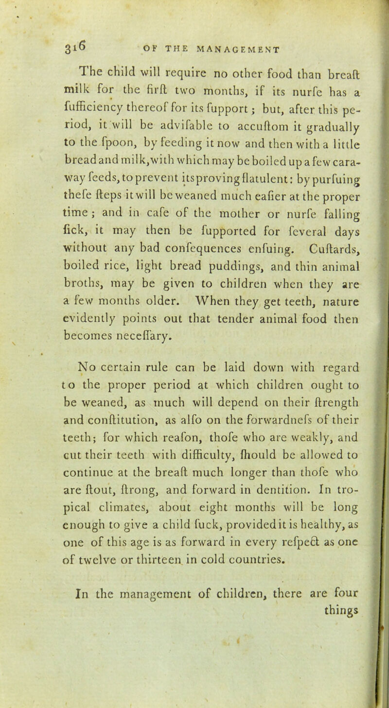 The child will require no other food than bread milk for the fir ft two months, if its nurfe has a Efficiency thereof for its fupport; but, after this pe- riod, it will be advifable to accuflom it gradually to the fpoon, by feeding it now and then with a little bread and milk,with which may be boiled up a few cara- way feeds, to prevent itsproving flatulent: by purfuing thefe fteps it will be weaned much eafier at the proper time ; and in cafe of the mother or nurfe falling fick, it may then be fupported for feveral days without any bad confequences enfuing. Cuflards, boiled rice, light bread puddings, and thin animal broths, may be given to children when they are a few months older. When they get teeth, nature evidently points out that tender animal food then becomes neceffary. No certain rule can be laid down with regard to the proper period at which children ought to be weaned, as much will depend on their flrength and conflitution, as alfo on the forwardnefs of their teeth; for which reafon, thofe who are weakly, and cut their teeth with difficulty, ffiould be allowed to continue at the breaft much longer than thofe who are flout, ftrong, and forward in dentition. In tro- pical climates, about eight months will be long enough to give a child fuck, provided it is healthy, as one of this age is as forward in every refpefl as one of twelve or thirteen in cold countries. In the management of children, there are four things <