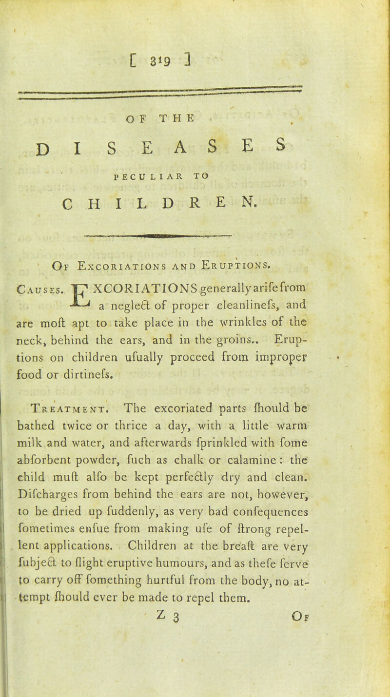 C 3<9 ] OF THE DISEASES PECULIAR TO CHILDREN. \ Of Excoriations and Eruptions. Causes. XCORIATIONSgenerallyarifefrom a neglect of proper eleanlinefs, and are moft apt to take place in the wrinkles of the neck, behind the ears, and in the groins.. Erup- tions on children ufually proceed from improper food or dirtinefs. Treatment. The excoriated parts Ihould be bathed twice or thrice a day, with a little warm milk and water, and afterwards fprinkled with fome abforbent powder, fuch as chalk or calamine : the child mull alfo be kept perfectly dry and clean. Difcharges from behind the ears are not, however, to be dried up fuddenly, as very bad confequences fometimes enfue from making ufe of ftrong repel- lent applications. Children at the bread are very fubjeft to flight eruptive humours, and as thefe ferve to carry off fomething hurtful from the body, no at- i tempt fliould ever be made to repel them.