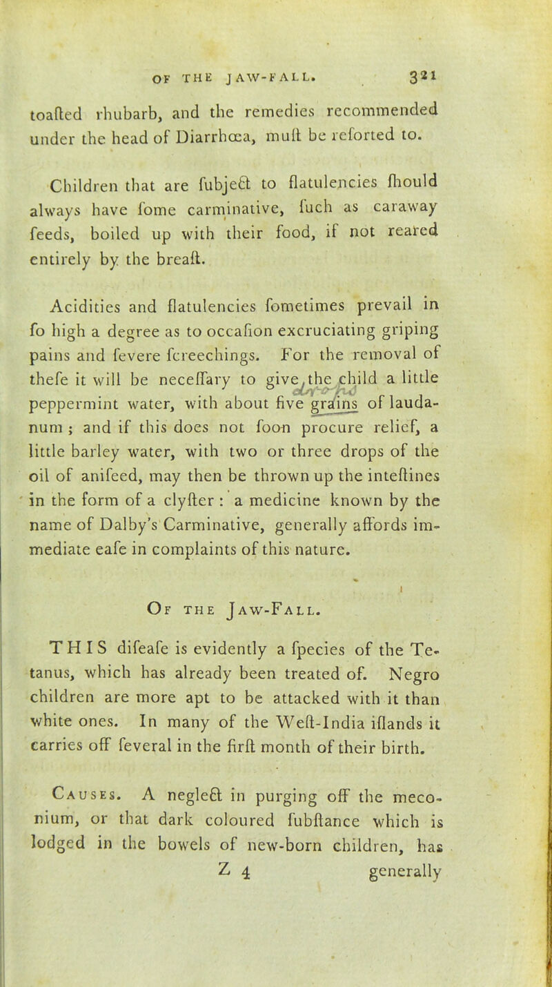 toafted rhubarb, and the remedies recommended under the head of Diarrhoea, mult be retorted to. Children that are fubjeft to flatulencies fhould always have fome carminative, luch as caraway feeds, boiled up with their food, it not reared entirely by the bread. Acidities and flatulencies fometimes prevail in fo high a degree as to occafion excruciating griping pains and fevere fcreechings. For the removal of thefe it will be neceffary to give^the child a little peppermint water, with about five grafins oflauda- nura ; and if this does not foon procure relief, a little barley water, with two or three drops of the oil of anifeed, may then be thrown up the inteftines in the form of a clyfter : a medicine known by the name of Dalby’s Carminative, generally affords im- mediate eafe in complaints of this nature. I Of the Jaw-Fall. THIS difeafe is evidently a fpecies of the Te- tanus, which has already been treated of. Negro children are more apt to be attacked with it than white ones. In many of the Weft-India iflands it carries off feveral in the firfl month of their birth. Causes. A neglefl in purging off the meco- nium, or that dark coloured fubftance which is lodged in the bowels of new-born children, has Z 4 generally