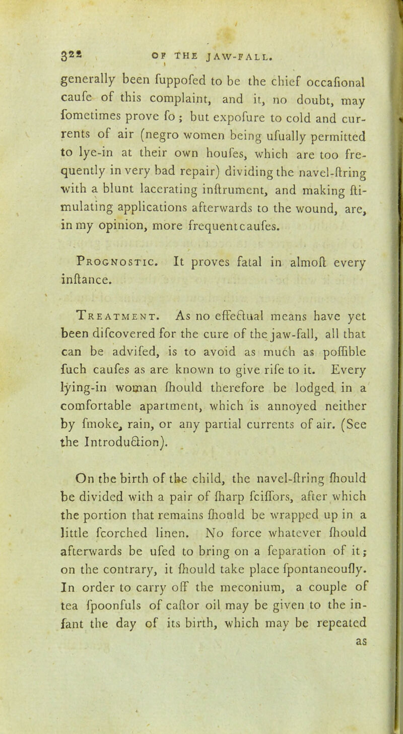 / 32S OF THE JAW-FALL. » generally been fuppofed to be the chief occafional caufe of this complaint, and it, no doubt, may fometimes prove fo ; but expofure to cold and cur- rents of air (negro women being ufually permitted to lye-in at their own houfes, which are too fre- quently in very bad repair) dividing the navel-ftring with a blunt lacerating inftrumcnt, and making fti- mulating applications afterwards to the wound, are, in my opinion, more frequent caufes. Prognostic. It proves fatal in almoft every inftance. Treatment. As no effectual means have yet been difcovered for the cure of the jaw-fall, all that can be advifed, is to avoid as much as poffible fuch caufes as are known to give rife to it. Every lying-in woman fhould therefore be lodged in a comfortable apartment, which is annoyed neither by fmoke, rain, or any partial currents of air. (See the Introduction). On the birth of the child, the navel-ftring fhould be divided with a pair of fharp fciffors, after which the portion that remains fhould be wrapped up in a little fcorched linen. No force whatever fhould afterwards be ufed to bring on a reparation of it; on the contrary, it fhould take place fpontaneoufly. In order to carry off the meconium, a couple of tea fpoonfuls of caftor oil may be given to the in- fant the day of its birth, which may be repeated as