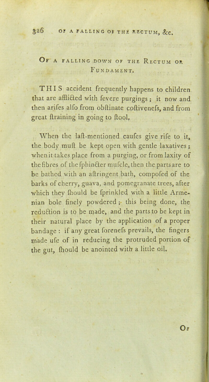 Of a falling down of the Rectum or Fundament. THIS accident frequently happens to children that are afflicted with fevere purgings; it now and then arifes alfo from obftinate cpftivenefs, and from great {training in going to {tool, When the laft-mentioncd caufes give rife to it, the body mult be kept open with gentle laxatives; when it takes place from a purging, or from laxity of theEbres of thefphinCter mufcle,then thepartsare to be bathed with an aftringent bath, compofed of the barks of cherry, guava, and pomegranate trees, after which they fhould be fprinkled with a little Arme- nian bole finely powdered ;• this being done, the redufition is to be made, and the parts to be kept in their natural place by the application of a proper bandage : if any great forenefs prevails, the fingers made ufe of in reducing the protruded portion of the gut, fhould be anointed with a little oil.