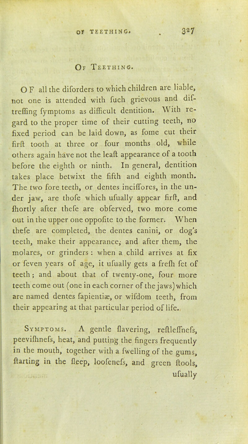 Of Teething. O F all the diforders to which children are liable, not one is attended with iuch grievous and dif- treffing fymptoms as difficult dentition. With re- gard to the proper time of their cutting teeth, no fixed period can be laid down, as fome cut their firfh tooth at three or four months old, while others again have not the leafl appearance of a tooth before the eighth or ninth. In general, dentition takes place betwixt the fifth and eighth month. The two fore teeth, or dentes inciffores, in the un- der jaw, are thofe which ufually appear firff, and fhortly after thefe are obferved, two more come out in the upper one oppofite to the former. When thefe are completed, the dentes canini, or dog’s teeth, make their appearance,- and after them, the molares, or grinders : when a child arrives at fix or feven years of age, it ufually gets a frefli fet of teeth; and about that of twenty-one, four more teeth come out (one in each corner of the jaws) which are named dentes fapientise, or wifdom teeth, from their appearing at that particular period of life.. Symptoms. A gentle Havering, reftlefihefs, peevifhnefs, heat, and putting the fingers frequently in the mouth, together with a fwelling of the gums, ftarting in the fleep, loofenefs, and green ftools, ufually