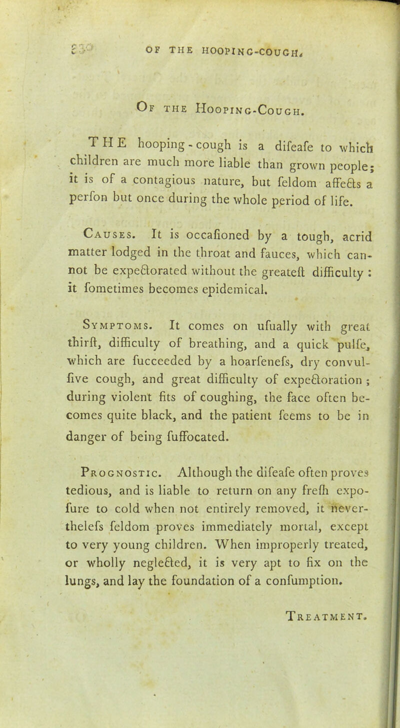 Of the Hooping-Cough. T H E hooping - cough is a difeafe to which children aie much more liable than grown people; it is of a contagious nature, but feldom affefts a perfon but once during the whole period of life. Causes. It is occafioned by a tough, acrid matter lodged in the throat and fauces, which can- not be expebtorated without the greateft difficulty : it fometimes becomes epidemical. Symptoms. It comes on ufually with great thirft, difficulty of breathing, and a quick pulfe, which are fucceeded by a hoarfenefs, dry convul- five cough, and great difficulty of expeftoration ; during violent fits of coughing, the face often be- comes quite black, and the patient feems to be in danger of being fuffocated. Prognostic. Although the difeafe often proves tedious, and is liable to return on any frefli expo- fure to cold when not entirely removed, it never- thelefs feldom proves immediately mortal, except to very young children. When improperly treated, or wholly negleCled, it is very apt to fix on the lungs, and lay the foundation of a confumption. Treatment.