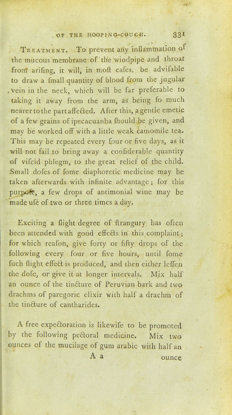 Treatment. To prevent any inflammation of the mucous membrane of the windpipe and throat front arifing, it will, in molt cafes, be advifable to draw a fmall quantity of blood from the jugular .Vein in the neck, which will be far preferable to taking it away from the arm, as being fo much nearer to the partaffefiled. After this, a gentle emetic of a few grains of ipecacuanha fhould be given, and may be worked off with a little weak camomile tea. This may be repeated every four or five days, as it will not fail to bring away a confiderable quantity of vifcid phlegm, to the great relief of the child. Small dofes of fome diaphoretic medicine may be taken afterwards with infinite advantage; for this pur.pofe, a few drops of antimonial wine may be made ufe of two or three times a day. Exciting a flight degree of ftrangury has often been attended with good effefils in this complaint; for which reafon, give forty or fifty drops of the following every four or five hours, until fome fuch flight effeft. is produced, and then either leffen the dofe, or give it at longer intervals. Mix half an ounce of the tinflure of Peruvian bark and two drachms of paregoric elixir with half a drachm of the tin&ure of cantharides. A free expectoration is likewife to be promoted by the following peCtoral medicine. Mix two ounces of the mucilage of gum arabic with half an A a ounce