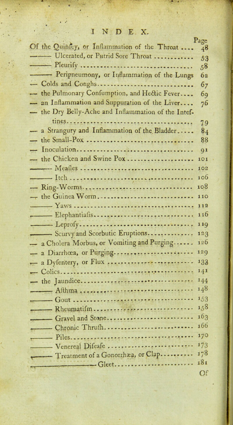 Of the Ouin/^y, or Inflammation of the Throat .... Ulcerated, or Putrid Sore Throat Pleurify Peripneumony, or Inflammation of the Lungs — Colds and Conghs — the Pulmonary Confumption, and He&ic Fever-... — an Inflammation and Suppuration of the Liver — the Dry Belly-Ache and Inflammation of the Intef- tines — a Strangury and Inflammation of the Bladder — the Small-Pox — Inoculation — the Chicken and Swine Pox Meafles Itch .— Ring-Worms —r the Guinea Worm Yaws Elephantiafis - Leprofy . . Scurvy and Scorbutic Eruptions — a Cholera Morbus, or Vomiting and Purging — a Diarrhoea, or Purging .— a Dyfentery, or Flux .— Colics ■— the Jaundice - Afthma , Gout Rheumatifm -'<■ — Gravel and Stone. Chronic Thrufh ■ Piles * Venereal Difeafe Treatment of a Gonorrhea, or Clap r_ — Gleet Page 48 53 58 62 67 69 76 79 84 88 91 101 102 106 108 110 112 116 119 123 126 129 *33 141 144 148 *53 158 163 166 170 173 178 181