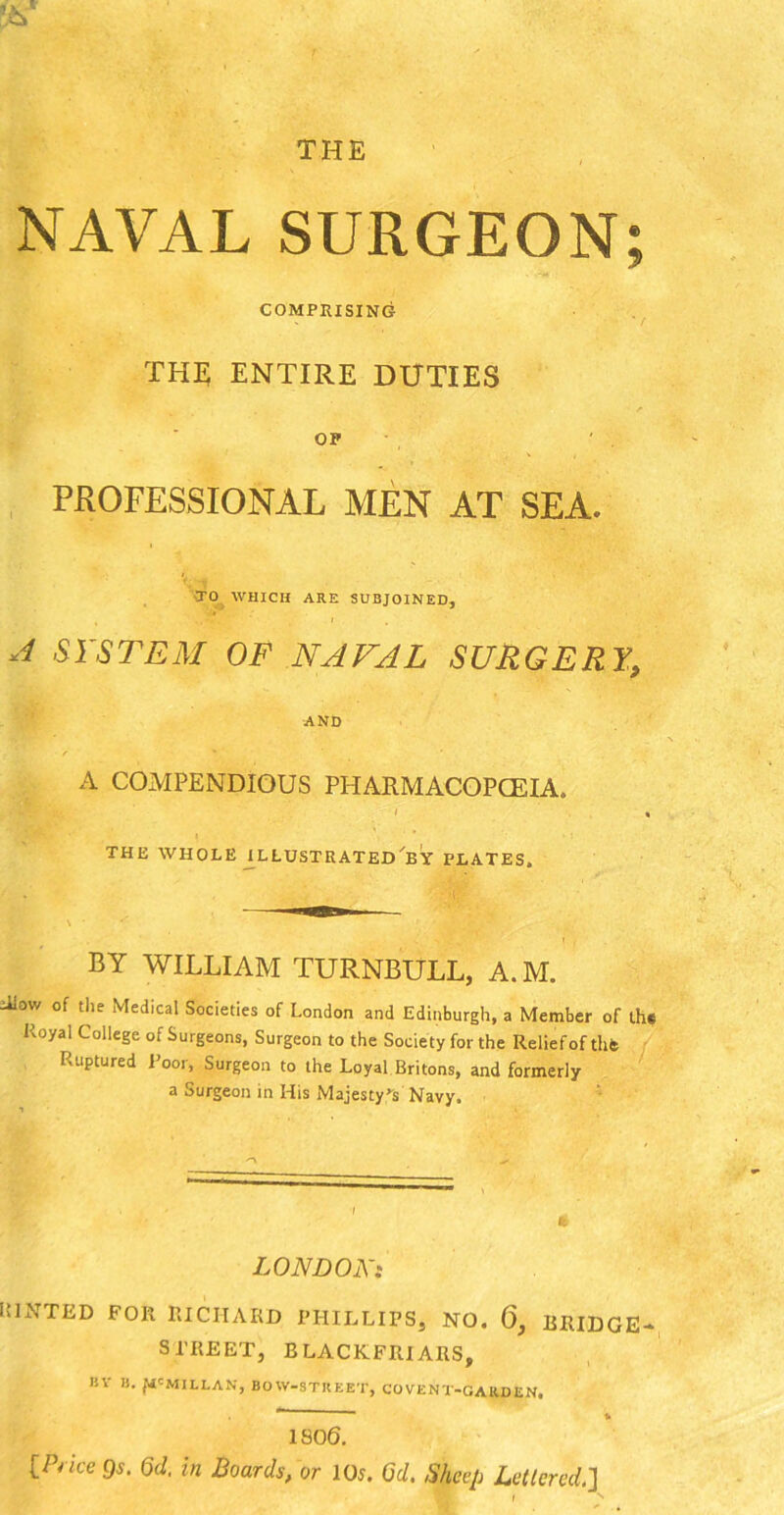 NAVAL SURGEON; COMPRISING THE ENTIRE DUTIES OP PROFESSIONAL MEN AT SEA. •TO WHICH ARE SUBJOINED, A SYSTEM OF NAVAL SURGERY, AND 1 / * A COMPENDIOUS PHARMACOPOEIA. I • THE WHOLE ILLUSTRATED BY PLATES. BY WILLIAM TURNBULL, A. M. Alow of the Medical Societies of London and Edinburgh, a Member of the Royal College of Surgeons, Surgeon to the Society for the Relief of the Ruptured Poor, Surgeon to the Loyal Britons, and formerly a Surgeon in His Majesty’s Navy. LONDON: iilNTED FOR RICHARD PHILLIPS, NO. 6, BRIDGE- STREET, BLACKFRIARS, BV li. JtfCMILLAN, BOW-STREET, CO VENT-GARDEN. ~ % ISO 6. tPlice Od. in Boards, or 105. Od. Sheep Lettered.]